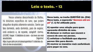 Nesse texto, no trecho QUESTÃO 20. (D18)
Nesse texto, a expressão “dormem até em
pé” (ℓ. 2) foi utilizada para:
A) apontar uma solução para quem
apresenta distúrbio de sono.
B) destacar os motivos que causam o
excesso de sono nas pessoas.
C) enfatizar a facilidade que algumas
pessoas têm para dormir.
D) mostrar as maneiras mais confortáveis
para pegar no sono.
 