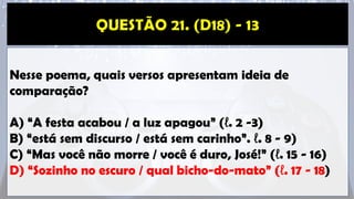 Nesse poema, quais versos apresentam ideia de
comparação?
A) “A festa acabou / a luz apagou” (ℓ. 2 -3)
B) “está sem discurso / está sem carinho”. ℓ. 8 - 9)
C) “Mas você não morre / você é duro, José!” (ℓ. 15 - 16)
D) “Sozinho no escuro / qual bicho-do-mato” (ℓ. 17 - 18)
 