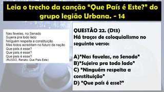 QUESTÃO 22. (D13)
Há traços de coloquialismo no
seguinte verso:
A)“Nas favelas, no Senado”
B)“Sujeira pra todo lado”
C) “Ninguém respeita a
constituição”
D) “Que país é esse?”
 