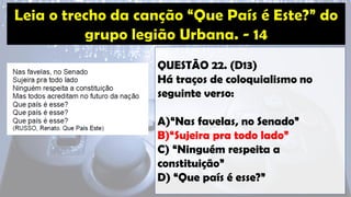 QUESTÃO 22. (D13)
Há traços de coloquialismo no
seguinte verso:
A)“Nas favelas, no Senado”
B)“Sujeira pra todo lado”
C) “Ninguém respeita a
constituição”
D) “Que país é esse?”
 