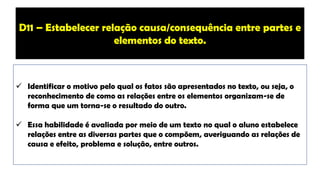 ✓ Identificar o motivo pelo qual os fatos são apresentados no texto, ou seja, o
reconhecimento de como as relações entre os elementos organizam-se de
forma que um torna-se o resultado do outro.
✓ Essa habilidade é avaliada por meio de um texto no qual o aluno estabelece
relações entre as diversas partes que o compõem, averiguando as relações de
causa e efeito, problema e solução, entre outros.
D11 – Estabelecer relação causa/consequência entre partes e
elementos do texto.
 