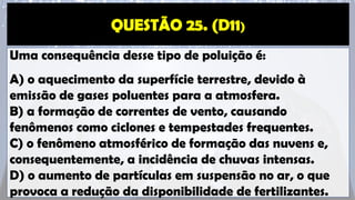 Uma consequência desse tipo de poluição é:
A) o aquecimento da superfície terrestre, devido à
emissão de gases poluentes para a atmosfera.
B) a formação de correntes de vento, causando
fenômenos como ciclones e tempestades frequentes.
C) o fenômeno atmosférico de formação das nuvens e,
consequentemente, a incidência de chuvas intensas.
D) o aumento de partículas em suspensão no ar, o que
provoca a redução da disponibilidade de fertilizantes.
 