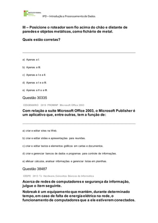 IPD – Introduçãoa Processamentode Dados
III – Posicione o roteador sem fio acima do chão e distante de
paredes e objetos metálicos, como fichário de metal.
Quais estão corretas?
a) Apenas a I.
b) Apenas a III.
c) Apenas a I e a II.
d) Apenas a I e a III.
e) Apenas a II e a III.
Questão 30335
CESGRANRIO 2010 PROMINP Microsoft Office 2003
Com relação a suíte Microsoft Office 2003, o Microsoft Publisher é
um aplicativo que, entre outras, tem a função de:
a) criar e editar sites na Web.
b) criar e editar slides e apresentações para reuniões.
c) criar e editar textos e elementos gráficos em cartas e documentos.
d) criar e gerenciar bancos de dados e programas para controle de informações.
e) efetuar cálculos, analisar informações e gerenciar listas em planilhas.
Questão 38487
CESPE 2013 TJ Hardware,Conceitos Básicos de Informática
Acerca de redes de computadores e segurança da informação,
julgue o item seguinte.
Nobreak é um equipamento que mantém, durante determinado
tempo, em caso de falta de energia elétrica na rede, o
funcionamento de computadores que a ele estiverem conectados.
 