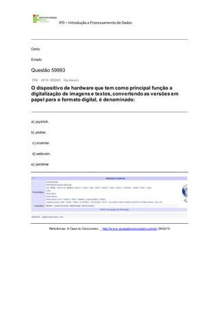 IPD – Introduçãoa Processamentode Dados
Certo
Errado
Questão 59993
FGV 2014 SEDUC Hardware
O dispositivo de hardware que tem como principal função a
digitalização de imagens e textos, convertendo as versões em
papel para o formato digital, é denominado:
a) joystick.
b) plotter.
c) scanner.
d) webcam.
e) pendrive
Referências: A Casa do Concurseiro _ http://w w w .acasadoconcurseiro.com.br/ 26/02/15
 