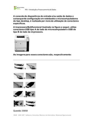 IPD – Introduçãoa Processamentode Dados
A conexão de dispositivos de entrada e/ou saída de dados e
consequente configuração em notebooks e microcomputadores
do tipo desktop, é realizada por meio da utilização de conectores
específicos.
A impressora Multifuncional ilustrada na figura a seguir, utiliza
conectores USB tipo A do lado do microcomputador e USB do
tipo B do lado da impressora.
As imagens para esses conectores são, respectivamente:
Questão 35858
ESAF 2005 SET Software, Conceitos Básicos de Informática, Sistemas Operacionais
 
