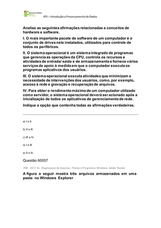 IPD – Introduçãoa Processamentode Dados
Analise as seguintes afirmações relacionadas a conceitos de
hardware e software.
I. O mais importante pacote de software de um computador é o
conjunto de drives nele instalados, utilizados para controle de
todos os periféricos.
II. O sistema operacional é um sistema integrado de programas
que gerencia as operações da CPU, controla os recursos e
atividades de entrada/ saída e de armazenamento e fornece vários
serviços de apoio à medida em que o computador executa os
programas aplicativos dos usuários.
III. O sistema operacional executa atividades que minimizam a
necessidade de intervenções dos usuários, como, por exemplo,
acesso à rede e gravação e recuperação de arquivos.
IV. Para obter o rendimento máximo de um computador utilizado
como servidor, o sistema operacional deverá ser acionado após a
inicialização de todos os aplicativos de gerenciamento de rede.
Indique a opção que contenha todas as afirmações verdadeiras.
a) I e II.
b) II e III.
c) III e IV.
d) I e III.
e) II e IV.
Questão 60057
FGV 2013 AL Organização de Arquivos, Pastas e Programas, Windows, Adobe Reader
A figura a seguir mostra três arquivos armazenados em uma
pasta no Windows Explorer
 
