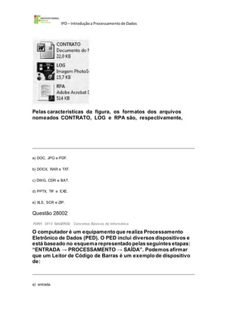 IPD – Introduçãoa Processamentode Dados
Pelas características da figura, os formatos dos arquivos
nomeados CONTRATO, LOG e RPA são, respectivamente,
a) DOC, JPG e PDF.
b) DOCX, RAR e TXT.
c) DWG, CDR e BAT.
d) PPTX, TIF e EXE.
e) XLS, SCR e ZIP.
Questão 28002
FDRH 2013 BAGERGS Conceitos Básicos de Informática
O computador é um equipamento que realiza Processamento
Eletrônico de Dados (PED). O PED inclui diversos dispositivos e
está baseado no esquema representado pelas seguintes etapas:
“ENTRADA → PROCESSAMENTO → SAÍDA”. Podemos afirmar
que um Leitor de Código de Barras é um exemplo de dispositivo
de:
a) entrada.
 