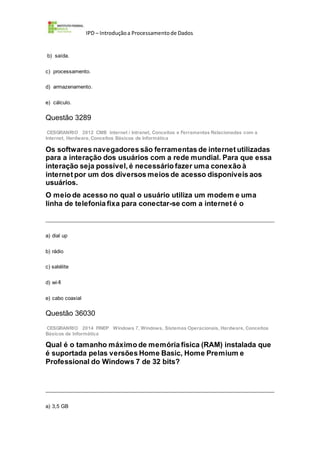 IPD – Introduçãoa Processamentode Dados
b) saída.
c) processamento.
d) armazenamento.
e) cálculo.
Questão 3289
CESGRANRIO 2012 CMB Internet / Intranet, Conceitos e Ferramentas Relacionadas com a
Internet, Hardware,Conceitos Básicos de Informática
Os softwares navegadores são ferramentas de internet utilizadas
para a interação dos usuários com a rede mundial. Para que essa
interação seja possível, é necessário fazer uma conexão à
internet por um dos diversos meios de acesso disponíveis aos
usuários.
O meio de acesso no qual o usuário utiliza um modem e uma
linha de telefonia fixa para conectar-se com a internet é o
a) dial up
b) rádio
c) satélite
d) wi-fi
e) cabo coaxial
Questão 36030
CESGRANRIO 2014 FINEP Windows 7, Windows, Sistemas Operacionais, Hardware, Conceitos
Básicos de Informática
Qual é o tamanho máximo de memória física (RAM) instalada que
é suportada pelas versões Home Basic, Home Premium e
Professional do Windows 7 de 32 bits?
a) 3,5 GB
 