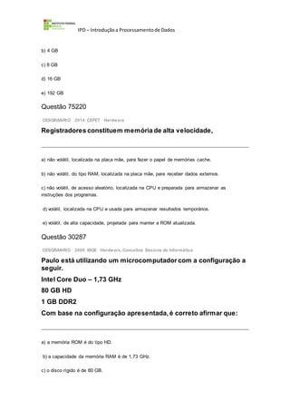 IPD – Introduçãoa Processamentode Dados
b) 4 GB
c) 8 GB
d) 16 GB
e) 192 GB
Questão 75220
CESGRANRIO 2014 CEFET Hardware
Registradores constituem memória de alta velocidade,
a) não volátil, localizada na placa mãe, para fazer o papel de memórias cache.
b) não volátil, do tipo RAM, localizada na placa mãe, para receber dados externos.
c) não volátil, de acesso aleatório, localizada na CPU e preparada para armazenar as
instruções dos programas.
d) volátil, localizada na CPU e usada para armazenar resultados temporários.
e) volátil, de alta capacidade, projetada para manter a ROM atualizada.
Questão 30287
CESGRANRIO 2009 IBGE Hardware,Conceitos Básicos de Informática
Paulo está utilizando um microcomputador com a configuração a
seguir.
Intel Core Duo – 1,73 GHz
80 GB HD
1 GB DDR2
Com base na configuração apresentada, é correto afirmar que:
a) a memória ROM é do tipo HD.
b) a capacidade da memória RAM é de 1,73 GHz.
c) o disco rígido é de 80 GB.
 