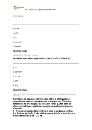 IPD – Introduçãoa Processamentode Dados
Exibir o anexo
a) HDMI.
b) VGA.
c) PCI.
d) microusb.
e) paralela.
Questão 30289
CESGRANRIO 2009 IBGE Hardware
Qual dos itens abaixo apresenta uma memória dinâmica?
a) CD
b) EEPROM
c) FLASH
d) RAM
e) ROM
Questão 28023
FDRH 2013 EGR Redes de Computadores, Rede Wireless,Conceitos Básicos de Informática,
Hardware
Considere as seguintes afirmações sobre a configuração
do modem e sobre a conexão com a Internet, no Windows,
referentes às orientações que devem ser seguidas para se
obterem melhores resultados quanto ao posicionamento do
roteador.
I – Posicione o roteador sem fio em uma localização central.
II – Reduza a interferência, utilizando um telefone sem fio com
frequência abaixo de 1,2 GHz.
 
