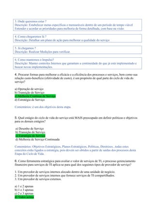 3. Onde queremos estar ?
Descrição: Estabelecer metas específicas e mensuráveis dentro de um período de tempo viável
Entender e acordar as prioridades para melhoria de forma detalhada, com base na visão.
4. Como chegaremos lá ?
Descrição: Detalhar um plano de ação para melhorar a qualidade do serviço
5. Já chegamos ?
Descrição: Realizar Medições para verificar.
6. Como mantemos o Impulso?
Descrição: Manter controles Internos que garantam a continuidade do que já está implementado e
buscar novas implementações.
4. Procurar formas para melhorar a eficácia e a eficiência dos processos e serviços, bem como sua
relação custo-benefício (efetividade de custo), é um propósito de qual parte do ciclo de vida do
serviço?
a) Operação de serviço
b) Transição de Serviço
c) Melhoria Contínua de Serviço
d) Estratégia de Serviço
Comentários: é um dos objetivos desta etapa.
5. Qual estágio do ciclo de vida do serviço está MAIS preocupado em definir políticas e objetivos
para os demais estágios?
a) Desenho de Serviço
b) Transição de Serviço
c) Estratégia de Serviço
d) Melhoria de Serviço Continuada
Comentários: Objetivos Estratégicos, Planos Estratégicos, Políticas, Diretrizes...todas estes
conceitos estão ligados a estratégia, pois devem ser obtidos a partir de saídas dos processos desta
Etapa do Ciclo de Vida.
6. Como ferramenta estratégica para avaliar o valor de serviços de TI, o processo gerenciamento
financeiro para serviços de TI aplica-se para qual dos seguintes tipos de provedor de serviço?
1. Um provedor de serviços internos alocado dentro de uma unidade de negócio.
2. Um provedor de serviços internos que fornece serviços de TI compartilhados.
3. Um provedor de serviços externos.
a) 1 e 2 apenas
b) 1 e 3 apenas
c) 2 e 3 apenas
d) Todos acima
 