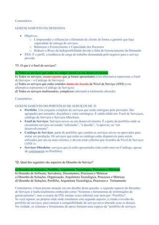 Comentários:
GERENCIAMENTO DA DEMANDA
 Objetivos:
o Compreender e influenciar a Demanda do cliente de forma a garantir que haja
capacidade de entrega de serviços.
o Balancear o Fornecimento x Capacidade dos Recursos
o Reduzir o Risco da Indisponibilidade devido a falta de Gerenciamento da Demanda
 PAN: É o perfil, a tendência de carga de trabalho demandada pelo negócio para o serviço
provido
11. O que é o funil de serviços?
a) Todos os serviços que estão no estágio inicial ou em desenvolvimento
b) Todos os serviços, exceto aqueles que já foram aposentados (esta alternativa representa o Funil
de Serviços + o Catálogo de Serviços)
c) Todos os serviços que estão contidos dentro do Acordo de Nível de Serviço (ANS) (esta
alternativa representa o Catálogo de Serviços)
d) Todos os serviços multiusuário, complexos (alternativa totalmente absurda)
Comentários:
GERENCIAMENTO DO PORTFÓLIO DE SERVIÇOS DE TI
 Portfólio: Um conjunto completo de serviços que serão entregues pelo provedor. São
agrupados por tamanho, disciplina e valor estratégico. É subdividido em: Funil de Servçiços,
catálogo de Serviços e Serviços Obsoletos.
 Funil de Serviços: Serviços novos ou em desenvolvimento. É a parte do portfólio onde se
encontram serviços no estado “solicitado”, “a decidir”, “a aprovar, ou “em
desenvolvimento”.
 Catálogo de Serviços: parte do portfólio que contém os serviços ativos ou aprovados para
entrar em produção. Os serviços que estão no catálogo estão disponíveis para serem
utilizados por um ou mais clientes, e devem estar cobertos por Acordos de Nível de Serviços
(ANS´s)
 Serviços Obsoletos: serviços que já estão aposentados (não estão mais no Catálogo, apesar
de continuarem no Portfólio)
12. Qual dos seguintes são aspectos do Desenho de Serviço?
a) Desenho de Soluções, Portfólio, Arquitetura Tecnológica, Processos e Métricas
b) Desenho de Software, Servidores, Documentos, Processos e Métricas
c) Desenho de Soluções, Organização, Arquitetura Tecnológica, Processos e Métricas
d) Desenho de Soluções, Portfólio, Arquitetura Tecnológica, Processos e Treinamento
Comentários: é bom prestar atenção em um detalhe desta questão: o segundo aspecto do Desenho
de Serviços é tradicionalmente conhecido como “Sistemas e ferramentas de informações de
gerenciamento”, mas o exame da ITIL muitas vezes substitui este item por “Portfólio”.
Se você reparar, no próprio slide onde estudamos este segundo aspecto, é citada a revisão do
portfólio de serviços, para rastrear a compatibilidade do serviço novo/alterado com os demais.
Na verdade, os sistemas e ferramentas de apoio formam uma espécie de “portfólio de serviços
 