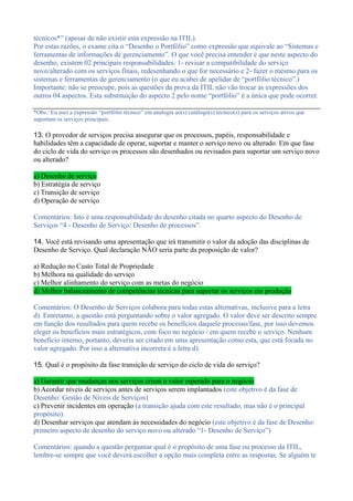 técnicos*” (apesar de não existir esta expressão na ITIL).
Por estas razões, o exame cita o “Desenho o Portfólio” como expressão que equivale ao “Sistemas e
ferramentas de informações de gerenciamento”. O que você precisa entender é que neste aspecto do
desenho, existem 02 principais responsabilidades: 1- revisar a compatibilidade do serviço
novo/alterado com os serviços finais, redesenhando o que for necessário e 2- fazer o mesmo para os
sistemas e ferramentas de gerenciamento (o que eu acabei de apelidar de “portfólio técnico”.)
Importante: não se preocupe, pois as questões da prova da ITIL não vão trocar as expressões dos
outros 04 aspectos. Esta substituição do aspecto 2 pelo nome “portfólio” é a única que pode ocorrer.
*Obs.: Eu usei a expressão “portfólio técnico” em analogia ao(s) catálogo(s) técnico(s) para os serviços ativos que
suportam os serviços principais.
13. O provedor de serviços precisa assegurar que os processos, papéis, responsabilidade e
habilidades têm a capacidade de operar, suportar e manter o serviço novo ou alterado. Em que fase
do ciclo de vida do serviço os processos são desenhados ou revisados para suportar um serviço novo
ou alterado?
a) Desenho de serviço
b) Estratégia de serviço
c) Transição de serviço
d) Operação de serviço
Comentários: Isto é uma responsabilidade do desenho citada no quarto aspecto do Desenho de
Serviços “4 - Desenho de Serviço: Desenho de processos”.
14. Você está revisando uma apresentação que irá transmitir o valor da adoção das disciplinas de
Desenho de Serviço. Qual declaração NÃO seria parte da proposição de valor?
a) Redução no Custo Total de Propriedade
b) Melhora na qualidade do serviço
c) Melhor alinhamento do serviço com as metas do negócio
d) Melhor balanceamento de competências técnicas para suportar os serviços em produção
Comentários: O Desenho de Serviços colabora para todas estas alternativas, inclusive para a letra
d). Entretanto, a questão está perguntando sobre o valor agregado. O valor deve ser descrito sempre
em função dos resultados para quem recebe os benefícios daquele processo/fase, por isso devemos
eleger os benefícios mais estratégicos, com foco no negócio / em quem recebe o serviço. Nenhum
benefício interno, portanto, deveria ser citado em uma apresentação como esta, que está focada no
valor agregado. Por isso a alternativa incorreta é a letra d).
15. Qual é o propósito da fase transição de serviço do ciclo de vida do serviço?
a) Garantir que mudanças nos serviços criem o valor esperado para o negócio
b) Acordar níveis de serviços antes de serviços serem implantados (este objetivo é da fase de
Desenho: Gestão de Níveis de Serviços)
c) Prevenir incidentes em operação (a transição ajuda com este resultado, mas não é o principal
propósito).
d) Desenhar serviços que atendam às necessidades do negócio (este objetivo é da fase de Desenho:
primeiro aspecto de desenho do serviço novo ou alterado “1- Desenho de Serviço”)
Comentários: quando a questão perguntar qual é o propósito de uma fase ou processo da ITIL,
lembre-se sempre que você deverá escolher a opção mais completa entre as respostas. Se alguém te
 