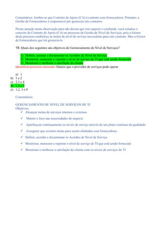 Comentários: lembre-se que Contrato de Apoio (CA) é contrato com fornecedores. Portanto, a
Gestão de Fornecedores é responsável por gerenciar tais contratos.
Preste atenção nesta observação para não deixar que este aspecto o confunda: você estudou o
conceito de Contrato de Apoio (CA) no processo de Gestão de Nível de Serviços, pois o Gestor
deste processo estabelece as metas de nível de serviço necessárias para este contrato. Mas o Gestor
de Fornecedores que irá gerenciá-lo
19. Quais dos seguintes são objetivos do Gerenciamento de Nível de Serviços?
1) Definir, acordar e documentar os Acordos de Nível de Serviço
2) Monitorar, mensurar e reportar o nível de serviço de TI que está sendo fornecido
3) Monitorar e melhorar a satisfação do cliente
Identificar possíveis mercados futuros que o provedor de serviços pode operar
a) 1
b) 1 e 2
c) 2,3 e 4
d) 1,2 e 3
e) 1,2, 3 e 4
Comentários:
GERENCIAMENTO DE NÍVEL DE SERVIÇOS DE TI
Objetivos:
 Alcançar metas de serviços internos e externos
 Manter o foco nas necessidades do negócio
 Aperfeiçoar continuamente os níveis de serviço através de um plano continuo da qualidade
 Assegurar que existem metas para serem alinhadas com fornecedores
 Definir, acordar e documentar os Acordos de Nível de Serviço
 Monitorar, mensurar e reportar o nível de serviço de TI que está sendo fornecido
 Monitorar e melhorar a satisfação do cliente com os níveis de serviços de TI
 