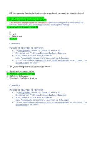 20. Um pacote de Desenho de Serviços pode ser produzido para quais das situações abaixo?
5. Uma grande mudança em um serviço de TI
6. O desenvolvimento de um novo serviço de TI
7. Uma mudança emergencial em um serviço de TI (mudanças emergenciais normalmente são
derivadas de incidentes, não geram necessidade de atualização do Pacote).
8. Aposentadoria de um serviço de TI
a) 1
b) 1 e 2
c) Todos acima
d) 1,2 e 4
Comentários:
PACOTE DE DESENHO DE SERVIÇOS
 É a principal saída da etapa de Desenho de Serviços de TI
 Deve incluir os 4 P´s: Pessoas Processos, Produtos e Parceiros.
 Inclui critérios de aceite e plano de transição.
 Inclui Procedimentos para suportar o serviço na Fase de Operação.
 Deve ser desenhado para todo serviço novo, mudança significativa nos serviços de TI, ou
aposentadoria de um serviço
21. Qual a principal saída do Desenho de Serviços?
e) Mensuração, métodos e metas
f) Pacote de Desenho de Serviços
g) Definições do Processo
h) Desenho do Portfólio de Serviços
Comentários:
PACOTE DE DESENHO DE SERVIÇOS
 É a principal saída da etapa de Desenho de Serviços de TI
 Deve incluir os 4 P´s: Pessoas Processos, Produtos e Parceiros.
 Inclui critérios de aceite e plano de transição.
 Inclui Procedimentos para suportar o serviço na Fase de Operação.
 Deve ser desenhado para todo serviço novo, mudança significativa nos serviços de TI, ou
aposentadoria de um serviço
 