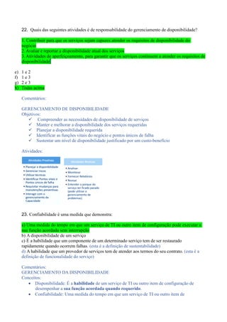 22. Quais das seguintes atividades é de responsabilidade do gerenciamento de disponibilidade?
1. Contribuir para que os serviços sejam capazes atender os requisitos de disponibilidade do
negócio
2. Avaliar e reportar a disponibilidade atual dos serviços
3. Atividades de aperfeiçoamento, para garantir que os serviços continuem a atender os requisitos de
disponibilidade
e) 1 e 2
f) 1 e 3
g) 2 e 3
h) Todas acima
Comentários:
GERENCIAMENTO DE DISPONIBILIDADE
Objetivos:
 Compreender as necessidades de disponibilidade de serviços
 Manter e melhorar a disponibilidade dos serviços requeridas
 Planejar a disponibilidade requerida
 Identificar as funções vitais do negócio e pontos únicos de falha
 Sustentar um nível de disponibilidade justificado por um custo-benefício
Atividades:
23. Confiabilidade é uma medida que demonstra:
a) Uma medida do tempo em que um serviço de TI ou outro item de configuração pode executar a
sua função acordada sem interrupção
b) A disponibilidade de um serviço
c) É a habilidade que um componente de um determinado serviço tem de ser restaurado
rapidamente quando ocorrem falhas. (esta é a definição de sustentabilidade)
d) A habilidade que um provedor de serviços tem de atender aos termos do seu contrato. (esta é a
definição de funcionalidade do serviço)
Comentários:
GERENCIAMENTO DA DISPONIBILIDADE
Conceitos:
 Disponibilidade: É a habilidade de um serviço de TI ou outro item de configuração de
desempenhar a sua função acordada quando requerido.
 Confiabilidade: Uma medida do tempo em que um serviço de TI ou outro item de
 