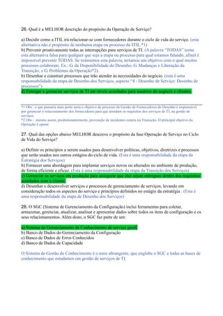 26. Qual é a MELHOR descrição do propósito da Operação de Serviço?
a) Decidir como a ITIL irá relacionar-se com fornecedores durante o ciclo de vida do serviço. (esta
alternativa não é propósito de nenhuma etapa ou processo da ITIL.*1)
b) Prevenir proativamente todas as interrupções para serviços de TI. (A palavra “TODAS” torna
esta alternativa falsa para qualquer que seja a etapa ou processo para qual estamos falando, afinal é
impossível prevenir TODAS. Se tirássemos esta palavra, teríamos um objetivo com o qual muitos
processos colaboram. Ex.: G. da Disponibilidade do Desenho; G. Mudanças e Liberação da
Transição; e G. Problemas da Operação*2).
b) Desenhar e construir processos que irão atender às necessidades do negócio. (esta é uma
responsabilidade da etapa de Desenho dos Serviços, aspecto “4 - Desenho de Serviço: Desenho de
processos”)
d) Entregar e gerenciar serviços de TI em níveis acordados para usuários do negócio e clientes.
*1 Obs.: o que passaria mais perto seria o objetivo do processo de Gestão de Fornecedores do Desenho é responsável
por gerenciar o relacionamento dos fornecedores para que atendam os requisitos dos serviços de TI, na gestão de
serviços.
*2 Obs.: mesmo assim, predominantemente, prevenção de incidentes estaria na Transição. O principal objetivo da
Operação é operar.
27. Qual das opções abaixo MELHOR descreve o propósito da fase Operação de Serviço no Ciclo
de Vida do Serviço?
a) Definir os princípios a serem usados para desenvolver políticas, objetivos, diretrizes e processos
que serão usados nos outros estágios do ciclo de vida. (Esta é uma responsabilidade da etapa da
Estratégia dos Serviços)
b) Fornecer uma abordagem para implantar serviços novos ou alterados no ambiente de produção,
de forma eficiente e eficaz. (Esta é uma responsabilidade da etapa da Transição dos Serviços)
c) Gerenciar os serviços em produção para assegurar que eles sejam entregues dentro dos requisitos
acordados com o cliente.
d) Desenhar e desenvolver serviços e processos de gerenciamento de serviços, levando em
consideração todos os aspectos do serviço e princípios definidos no estágio da estratégia . (Esta é
uma responsabilidade da etapa de Desenho dos Serviços)
28. O SGC (Sistema de Gerenciamento da Configuração) inclui ferramentas para coletar,
armazenar, gerenciar, atualizar, analisar e apresentar dados sobre todos os itens de configuração e os
seus relacionamentos. Além disto, o SGC faz parte de um:
a) Sistema de Gerenciamento de Conhecimento de serviço geral
b) Banco de Dados do Gerenciamento da Configuração
c) Banco de Dados de Erros Conhecidos
d) Banco de Dados de Capacidade
O Sistema de Gestão de Conhecimento é o mais abrangente, que engloba o SGC e todas as bases de
conhecimento que estudamos em gestão de serviços de TI.
 