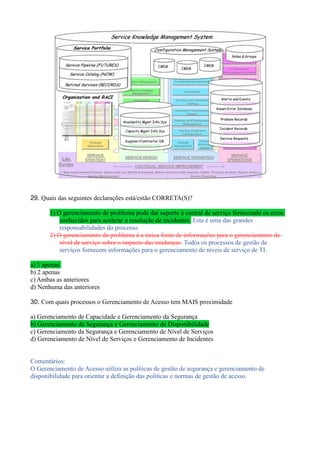 29. Quais das seguintes declarações está/estão CORRETA(S)?
1) O gerenciamento de problema pode dar suporte à central de serviço fornecendo os erros
conhecidos para acelerar a resolução de incidentes Esta é uma das grandes
responsabilidades do processo.
2) O gerenciamento de problema é a única fonte de informações para o gerenciamento de
nível de serviço sobre o impacto das mudanças Todos os processos de gestão de
serviços fornecem informações para o gerenciamento de níveis de serviço de TI.
a) 1 apenas
b) 2 apenas
c) Ambas as anteriores
d) Nenhuma das anteriores
30. Com quais processos o Gerenciamento de Acesso tem MAIS proximidade
a) Gerenciamento de Capacidade e Gerenciamento da Segurança
b) Gerenciamento da Segurança e Gerenciamento de Disponibilidade
c) Gerenciamento da Segurança e Gerenciamento de Nível de Serviços
d) Gerenciamento de Nível de Serviços e Gerenciamento de Incidentes
Comentários:
O Gerenciamento de Acesso utiliza as políticas de gestão de segurança e gerenciamento de
disponibilidade para orientar a definição das políticas e normas de gestão de acesso.
 
