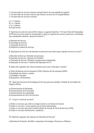 1. Um provedor de serviços internos alocado dentro de uma unidade de negócio.
2. Um provedor de serviços internos que fornece serviços de TI compartilhados.
3. Um provedor de serviços externos.
a) 1 e 2 apenas
b) 1 e 3 apenas
c) 2 e 3 apenas
d) Todos acima
7. Qual fase do ciclo de vida da ITIL fornece o seguinte benefício: "O Custo Total de Propriedade
(CTP) de um serviço pode ser minimizado se todos os aspectos do serviço, processos e tecnologia
são considerados durante o desenvolvimento."?
a) Desenho de Serviço
b) Estratégia de Serviço
c) Transição de Serviço
d) Melhoria Contínua de Serviço
8. Qual parte do ciclo de vida desenha os processos necessários para suportar um novo serviço?
a) Desenho de Serviço: Desenho de processos.
b) Desenho de Serviço: Desenho do Portfólio.
c) Transição de Serviço: Planejar e preparar para implantação.
d) Operação de Serviços: Controle das Operações de TI.
9. Quais dos seguintes são valores primários que criam valor para o cliente?
a) Valor de Retorno de Investimento (VDI) e Retorno do Investimento (RDI)
b) Satisfação do cliente e usuário
c) Utilidade e Garantia
d) Requisitos e Performance
10. Qual dos Processos da Estratégia de Serviços procura entender o Padrão de Atividades do
Negócio (PAN)
a) Gerenciamento da Demanda
b) Gerenciamento de Fornecedor
c) Gerenciamento da Capacidade
d) Gerenciamento de Nível de Serviços
11. O que é o funil de serviços?
a) Todos os serviços que estão no estágio inicial ou em desenvolvimento
b) Todos os serviços, exceto aqueles que já foram aposentados
c) Todos os serviços que estão contidos dentro do Acorde de Nível de Serviço (ANS)
d) Todos os serviços multiusuário, complexos
12. Qual dos seguintes são aspectos do Desenho de Serviço?
a) Desenho de Soluções, Portfólio, Arquitetura Tecnológica, Processos e Métricas
 