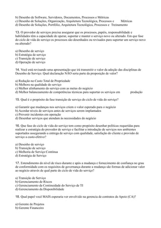 b) Desenho de Software, Servidores, Documentos, Processos e Métricas
c) Desenho de Soluções, Organização, Arquitetura Tecnológica, Processos e Métricas
d) Desenho de Soluções, Portfólio, Arquitetura Tecnológica, Processos e Treinamento
13. O provedor de serviços precisa assegurar que os processos, papéis, responsabilidade e
habilidades têm a capacidade de operar, suportar e manter o serviço novo ou alterado. Em que fase
do ciclo de vida do serviço os processos são desenhados ou revisados para suportar um serviço novo
ou alterado?
a) Desenho de serviço
b) Estratégia de serviço
c) Transição de serviço
d) Operação de serviço
14. Você está revisando uma apresentação que irá transmitir o valor da adoção das disciplinas de
Desenho de Serviço. Qual declaração NÃO seria parte da proposição de valor?
a) Redução no Custo Total de Propriedade
b) Melhora na qualidade do serviço
c) Melhor alinhamento do serviço com as metas do negócio
d) Melhor balanceamento de competências técnicas para suportar os serviços em produção
15. Qual é o propósito da fase transição de serviço do ciclo de vida do serviço?
a) Garantir que mudanças nos serviços criem o valor esperado para o negócio
b) Acordar níveis de serviços antes de serviços serem implantados
c) Prevenir incidentes em operação
d) Desenhar serviços que atendam às necessidades do negócio
16. Que fase do ciclo de vida do serviço tem como propósito desenhar políticas requeridas para
realizar a estratégia do provedor de serviço e facilitar a introdução de serviços nos ambientes
suportados assegurando a entrega de serviço com qualidade, satisfação do cliente e provisão de
serviço a custo-efetivo?
a) Desenho de serviço
b) Transição de serviço
c) Melhoria de Serviço Contínua
d) Estratégia de Serviço
17. Entendimento do nível de risco durante e após a mudança e fornecimento de confiança no grau
de conformidade com os requisitos de governança durante a mudança são formas de adicionar valor
ao negócio através de qual parte do ciclo de vida do serviço?
a) Transição de Serviço
b) Gerenciamento de Riscos
c) Gerenciamento da Continuidade do Serviço de TI
d) Gerenciamento da Disponibilidade
18. Qual papel você MAIS esperaria ver envolvido na gerencia de contratos de Apoio (CA)?
a) Gerente de Projetos
b) Gerente Financeiro
 