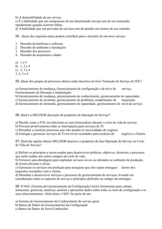 b) A disponibilidade de um serviço
c) É a habilidade que um componente de um determinado serviço tem de ser restaurado
rapidamente quando ocorrem falhas.
d) A habilidade que um provedor de serviços tem de atender aos termos do seu contrato.
24. Quais das seguintes áreas podem contribuir para o desenho de um novo serviço
1. Desenho de hardware e software
2. Desenho do ambiente e instalações
3. Desenho dos processos
4. Desenho da arquitetura e dados
a) 1 e 4
b) 1, 2 e 4
c) 2, 3 e 4
1, 2, 3 e 4
25. Quais dos grupos de processos abaixo estão descritos no livro Transição de Serviço da ITIL?
a) Gerenciamento de mudança, Gerenciamento de configuração e de ativo de serviço,
Gerenciamento de liberação e implantação.
b) Gerenciamento de mudança, gerenciamento de conhecimento, gerenciamento de capacidade.
c) Gerenciamento de incidente, gerenciamento de problema, cumprimento de requisição.
d) Gerenciamento de demanda, gerenciamento de capacidade, gerenciamento de nível de serviço.
26. Qual é a MELHOR descrição do propósito da Operação de Serviço?
a) Decidir como a ITIL irá relacionar-se com fornecedores durante o ciclo de vida do serviço.
b) Prevenir proativamente todas as interrupções para serviços de TI.
c) Desenhar e construir processos que irão atender às necessidades do negócio.
d) Entregar e gerenciar serviços de TI em níveis acordados para usuários do negócio e clientes.
27. Qual das opções abaixo MELHOR descreve o propósito da fase Operação de Serviço no Ciclo
de Vida do Serviço?
a) Definir os princípios a serem usados para desenvolver políticas, objetivos, diretrizes e processos
que serão usados nos outros estágios do ciclo de vida.
b) Fornecer uma abordagem para implantar serviços novos ou alterados no ambiente de produção,
de forma eficiente e eficaz.
c) Gerenciar os serviços em produção para assegurar que eles sejam entregues dentro dos
requisitos acordados com o cliente.
d) Desenhar e desenvolver serviços e processos de gerenciamento de serviços, levando em
consideração todos os aspectos do serviço e princípios definidos no estágio da estratégia.
28. O SGC (Sistema de Gerenciamento da Configuração) inclui ferramentas para coletar,
armazenar, gerenciar, atualizar, analisar e apresentar dados sobre todos os itens de configuração e os
seus relacionamentos. Além disto, o SGC faz parte de um:
a) Sistema de Gerenciamento de Conhecimento de serviço geral
b) Banco de Dados do Gerenciamento da Configuração
c) Banco de Dados de Erros Conhecidos
 