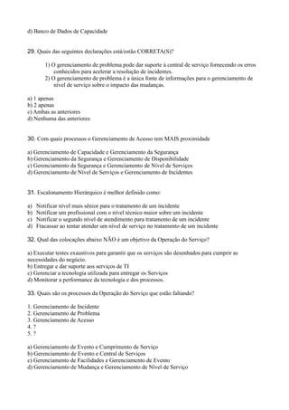 d) Banco de Dados de Capacidade
29. Quais das seguintes declarações está/estão CORRETA(S)?
1) O gerenciamento de problema pode dar suporte à central de serviço fornecendo os erros
conhecidos para acelerar a resolução de incidentes.
2) O gerenciamento de problema é a única fonte de informações para o gerenciamento de
nível de serviço sobre o impacto das mudanças.
a) 1 apenas
b) 2 apenas
c) Ambas as anteriores
d) Nenhuma das anteriores
30. Com quais processos o Gerenciamento de Acesso tem MAIS proximidade
a) Gerenciamento de Capacidade e Gerenciamento da Segurança
b) Gerenciamento da Segurança e Gerenciamento de Disponibilidade
c) Gerenciamento da Segurança e Gerenciamento de Nível de Serviços
d) Gerenciamento de Nível de Serviços e Gerenciamento de Incidentes
31. Escalonamento Hierárquico é melhor definido como:
a) Notificar nível mais sênior para o tratamento de um incidente
b) Notificar um profissional com o nível técnico maior sobre um incidente
c) Notificar o segundo nível de atendimento para tratamento de um incidente
d) Fracassar ao tentar atender um nível de serviço no tratamento de um incidente
32. Qual das colocações abaixo NÃO é um objetivo da Operação do Serviço?
a) Executar testes exaustivos para garantir que os serviços são desenhados para cumprir as
necessidades do negócio.
b) Entregar e dar suporte aos serviços de TI
c) Gerenciar a tecnologia utilizada para entregar os Serviços
d) Monitorar a performance da tecnologia e dos processos.
33. Quais são os processos da Operação do Serviço que estão faltando?
1. Gerenciamento de Incidente
2. Gerenciamento de Problema
3. Gerenciamento de Acesso
4. ?
5. ?
a) Gerenciamento de Evento e Cumprimento de Serviço
b) Gerenciamento de Evento e Central de Serviços
c) Gerenciamento de Facilidades e Gerenciamento de Evento
d) Gerenciamento de Mudança e Gerenciamento de Nível de Serviço
 