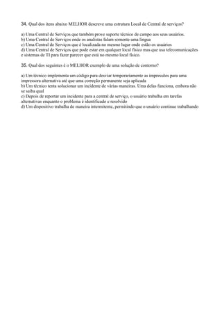 34. Qual dos itens abaixo MELHOR descreve uma estrutura Local de Central de serviços?
a) Uma Central de Serviços que também prove suporte técnico de campo aos seus usuários.
b) Uma Central de Serviços onde os analistas falam somente uma língua
c) Uma Central de Serviços que é localizada no mesmo lugar onde estão os usuários
d) Uma Central de Serviços que pode estar em qualquer local físico mas que usa telecomunicações
e sistemas de TI para fazer parecer que está no mesmo local físico.
35. Qual dos seguintes é o MELHOR exemplo de uma solução de contorno?
a) Um técnico implementa um código para desviar temporariamente as impressões para uma
impressora alternativa até que uma correção permanente seja aplicada
b) Um técnico tenta solucionar um incidente de várias maneiras. Uma delas funciona, embora não
se saiba qual
c) Depois de reportar um incidente para a central de serviço, o usuário trabalha em tarefas
alternativas enquanto o problema é identificado e resolvido
d) Um dispositivo trabalha de maneira intermitente, permitindo que o usuário continue trabalhando
 