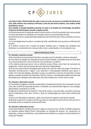 com João à noite. Determinado dia, após a aula, em uma rua escura no caminho de Estela para
casa, João realizou seus intentos criminosos, certo de que ficaria impune, mas acabou sendo
descoberto e preso.
Com relação à situação hipotética descrita no texto e às funções da criminologia, da política
criminal e do direito penal, assinale a opção correta.
a) O direito penal tem a função de analisar a forma como o crime foi cometido, bem como estudar
os meios que devem ser adotados com relação à pena e à ressocialização de João.
b) O direito penal é o responsável pelo diagnóstico do fenômeno dos crimes cometidos contra as
mulheres.
c) A criminologia deverá analisar a conduta de João, subsidiando o juiz quanto ao arbitramento
da pena.
d) A política criminal tem a função de propor medidas para a redução das condições que
facilitaram o cometimento do crime por João, como a urbanização e a iluminação de ruas.
DIREITO PROCESSUAL PENAL
31- Assinale a assertiva correta.
a) Na sistemática processual penal brasileira prevalece que foi adotado o sistema inquisitivo.
b) O princípio da vedação de utilização de provas ilícitas impede a utilização de prova ilícita pelo
réu, mesmo quando for a única forma de o réu comprovar sua defesa.
c) No sistema processual penal, não se admitem provas ilícitas como fator de convicção do
magistrado, mesmo que tais provas decorram de fonte independente.
d) O réu que estava sendo investigado pela prática do crime de tráfico de drogas. Presentes os
requisitos constitucionais e legais, o juiz autorizou a interceptação telefônica para apurar o
tráfico. Por meio dos diálogos, descobriu-se que o acusado foi o autor de um homicídio. A prova
obtida a respeito da prática do homicídio é LÍCITA, mesmo a interceptação telefônica tendo sido
decretada para investigar outro delito que não tinha relação com o crime contra a vida.
32- Assinale a alternativa correta.
a) Transitada em julgado a sentença condenatória, só poderão promover-lhe a execução, no juízo
cível, para o efeito da reparação do dano, o ofendido, seu representante legal ou o seu cônjuge,
descendente, ascendente ou irmão.
b) Segundo entendimento do Superior Tribunal de Justiça, o juiz não pode, ao proferir sentença
penal condenatória, fixar valor mínimo a título de compensação por dano moral sofrido pela
vítima.
c) O juiz civil não poderá suspender a ação civil enquanto é julgada a ação penal ajuizada.
d) Quando a ação civil se originar de fato que deva ser apurado no juízo criminal, não ocorrerá a
prescrição antes da respectiva sentença definitiva.
33- Assinale a alternativa correta.
a) Aos juízes federais compete processar e julgar as causas em que a União, entidade autárquica
ou empresa pública federal forem interessadas na condição de autoras, rés, assistentes ou
oponentes, exceto as de falência, as de acidentes de trabalho e as sujeitas à Justiça Eleitoral e à
Justiça do Trabalho.
 