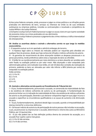 b) Aos juízes federais compete, ainda, processar e julgar os crimes políticos e as infrações penais
praticadas em detrimento de bens, serviços ou interesse da União ou de suas entidades
autárquicas ou empresas públicas, incluídas as contravenções e ressalvada a competência da
Justiça Militar e da Justiça Eleitoral;
c) Compete à Justiça Comum Federal processar e julgar as causas cíveis em que é parte sociedade
de economia mista e os crimes praticados em seu detrimento.
d) Compete à Justiça Federal o processo e julgamento dos crimes relativos a tráfico interestadual
de entorpecentes.
34- Analise as assertivas abaixo e assinale a alternativa correta no que tange às medidas
assecuratórias.
I - O sequestro autuar-se-á em apartado e admitirá embargos de terceiro.
II - A hipoteca legal sobre os imóveis do indiciado poderá ser requerida pelo ofendido em
qualquer fase do processo, desde que haja certeza da infração e indícios suficientes da autoria.
III - As garantias do ressarcimento do dano alcançarão também as despesas processuais e as
penas pecuniárias, tendo preferência sobre estas a reparação do dano ao ofendido.
IV - O leilão far-se-á preferencialmente por meio eletrônico e os bens deverão ser vendidos pelo
valor fixado na avaliação judicial ou por valor maior. Não alcançado o valor estipulado pela
administração judicial, será realizado novo leilão, em até 10 (dez) dias contados da realização do
primeiro, podendo os bens ser alienados por valor não inferior a 80% (oitenta por cento) do
estipulado na avaliação judicial.
Estão corretas:
a) I, II, III e IV.
b) I, II e III.
c) I e III.
d) II e IV.
35- Assinale a alternativa correta quanto ao Procedimento do Tribunal do Júri.
I – O juiz, fundamentadamente, pronunciará o acusado, se convencido da materialidade do fato
e da existência de indícios suficientes de autoria ou de participação. A fundamentação da
pronúncia limitar-se-á à indicação da materialidade do fato e da existência de indícios suficientes
de autoria ou de participação, devendo o juiz declarar o dispositivo legal em que julgar incurso o
acusado e especificar as circunstâncias qualificadoras e as causas de aumento e de diminuição
de pena.
II – O juiz, fundamentadamente, absolverá desde logo o acusado, quando a inimputabilidade por
doença mental for a única tese defensiva.
III – Se houver indícios de autoria ou de participação de outras pessoas não incluídas na acusação,
o juiz, ao pronunciar ou impronunciar o acusado, determinará o retorno dos autos ao Ministério
Público, por 15 (quinze) dias.
IV - O juiz não poderá dar ao fato definição jurídica diversa da constante da acusação, se o
acusado ficar sujeito a pena mais grave.
a) I, II, III e IV são corretas.
b) I, II e III são corretas.
 