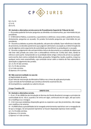 b) I, II e IV.
c) I e III.
d) II e IV.
39- Assinale a alternativa correta acerca do Procedimento Especial do Tribunal do Júri.
I – Os jurados poderão formular perguntas ao ofendido e às testemunhas, por intermédio do juiz
presidente.
II – O Ministério Público, o assistente, o querelante e o defensor, nessa ordem, poderão formular,
diretamente, perguntas ao acusado. Os jurados formularão perguntas por intermédio do juiz
presidente.
III – Durante os debates as partes não poderão, sob pena de nulidade, fazer referências à decisão
de pronúncia, às decisões posteriores que julgaram admissível a acusação ou à determinação do
uso de algemas como argumento de autoridade que beneficiem ou prejudiquem o acusado.
IV - Durante o julgamento não será permitida a leitura de documento ou a exibição de objeto que
não tiver sido juntado aos autos com a antecedência mínima de 3 (três) dias úteis, dando-se
ciência à outra parte. Compreende-se na proibição deste artigo a leitura de jornais ou qualquer
outro escrito, bem como a exibição de vídeos, gravações, fotografias, laudos, quadros, croqui ou
qualquer outro meio assemelhado, cujo conteúdo versar sobre a matéria de fato submetida à
apreciação e julgamento dos jurados.
a) I, II, III e IV são corretas.
b) I, II e III são corretas.
c) I e II são corretas.
d) Apenas a III é correta.
40- Não ocorrerá nulidade no caso de:
a) ilegitimidade de parte.
b) por falta de intervenção do Ministério Público nos crimes de ação penal privada.
c) por omissão de formalidade que constitua elemento essencial do ato.
d) incompetência, suspeição ou suborno do juiz.
Grupo Temático III
DIREITO CIVIL
41- Assinale a alternativa correta.
I – O art. 2º da LINDB (Lei de Introdução às Normas do Direito Brasileiro) consagra o princípio da
continuidade da lei. Isto é, quando a lei entra em vigor, continuará ela em vigor, até que outra
lei a modifique ou a revogue.
II – A lei nova que estabeleça disposições gerais ou especiais a par das já existentes, não revoga
nem modifica a lei anterior.
III – A LINDB afasta a possibilidade da lei revogada anteriormente repristinar com a revogação da
lei que a revogou. Só será possível repristinar se houver disposição expressa neste sentido.
a) I, II e III estão corretas.
b) Apenas a II é correta.
c) Apenas I e II são corretas.
 