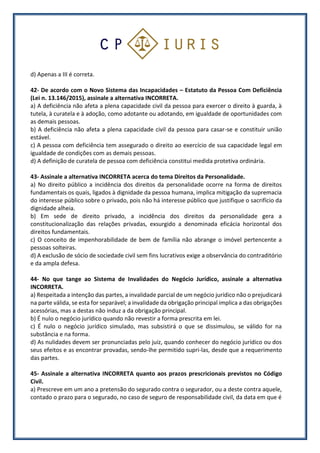 d) Apenas a III é correta.
42- De acordo com o Novo Sistema das Incapacidades – Estatuto da Pessoa Com Deficiência
(Lei n. 13.146/2015), assinale a alternativa INCORRETA.
a) A deficiência não afeta a plena capacidade civil da pessoa para exercer o direito à guarda, à
tutela, à curatela e à adoção, como adotante ou adotando, em igualdade de oportunidades com
as demais pessoas.
b) A deficiência não afeta a plena capacidade civil da pessoa para casar-se e constituir união
estável.
c) A pessoa com deficiência tem assegurado o direito ao exercício de sua capacidade legal em
igualdade de condições com as demais pessoas.
d) A definição de curatela de pessoa com deficiência constitui medida protetiva ordinária.
43- Assinale a alternativa INCORRETA acerca do tema Direitos da Personalidade.
a) No direito público a incidência dos direitos da personalidade ocorre na forma de direitos
fundamentais os quais, ligados à dignidade da pessoa humana, implica mitigação da supremacia
do interesse público sobre o privado, pois não há interesse público que justifique o sacrifício da
dignidade alheia.
b) Em sede de direito privado, a incidência dos direitos da personalidade gera a
constitucionalização das relações privadas, exsurgido a denominada eficácia horizontal dos
direitos fundamentais.
c) O conceito de impenhorabilidade de bem de família não abrange o imóvel pertencente a
pessoas solteiras.
d) A exclusão de sócio de sociedade civil sem fins lucrativos exige a observância do contraditório
e da ampla defesa.
44- No que tange ao Sistema de Invalidades do Negócio Jurídico, assinale a alternativa
INCORRETA.
a) Respeitada a intenção das partes, a invalidade parcial de um negócio jurídico não o prejudicará
na parte válida, se esta for separável; a invalidade da obrigação principal implica a das obrigações
acessórias, mas a destas não induz a da obrigação principal.
b) É nulo o negócio jurídico quando não revestir a forma prescrita em lei.
c) É nulo o negócio jurídico simulado, mas subsistirá o que se dissimulou, se válido for na
substância e na forma.
d) As nulidades devem ser pronunciadas pelo juiz, quando conhecer do negócio jurídico ou dos
seus efeitos e as encontrar provadas, sendo-lhe permitido supri-las, desde que a requerimento
das partes.
45- Assinale a alternativa INCORRETA quanto aos prazos prescricionais previstos no Código
Civil.
a) Prescreve em um ano a pretensão do segurado contra o segurador, ou a deste contra aquele,
contado o prazo para o segurado, no caso de seguro de responsabilidade civil, da data em que é
 