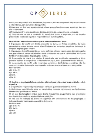 citado para responder à ação de indenização proposta pelo terceiro prejudicado, ou da data que
a este indeniza, com a anuência do segurador.
b) Prescreve em dois anos a pretensão para haver prestações alimentares, a partir da data em
que se vencerem.
c) Prescreve em três anos a pretensão de ressarcimento de enriquecimento sem causa.
d) Prescreve em um ano a pretensão do beneficiário contra o segurador, e a do terceiro
prejudicado, no caso de seguro de responsabilidade civil obrigatório.
46- Assinale a alternativa correta no que se refere aos Efeitos da Posse.
I- O possuidor de boa-fé tem direito, enquanto ela durar, aos frutos percebidos. Os frutos
pendentes ao tempo em que cessar a boa-fé devem ser restituídos, depois de deduzidas as
despesas da produção e custeio.
II- O possuidor de má-fé responde por todos os frutos colhidos e percebidos, bem como pelos
que, por culpa sua, deixou de perceber, desde o momento em que se constituiu de má-fé, não
tendo direito às despesas da produção e custeio.
III- O possuidor de boa-fé tem direitos à indenização das benfeitorias necessárias e úteis,
podendo levantar as voluptuárias, se não lhe forem pagas, ainda que em detrimento da coisa.
IV- Ao possuidor de má-fé serão ressarcidas somente as benfeitorias necessárias, não lhe
assistindo o direito de retenção pela importância destas, nem o de levantar as voluptuárias.
Estão corretas:
a) I, II, III e IV.
b) I, II e III.
c) I e III.
d) I e IV.
47- Analise as assertivas abaixo e assinale a alternativa correta no que tange ao direito real de
superfície.
I- O superficiário responderá pelos encargos e tributos que incidirem sobre o imóvel.
II- O direito de superfície não pode ser transferido a terceiros, nem mesmo aos herdeiros do
beneficiário, quando de sua morte.
III- Em caso de alienação do imóvel ou do direito de superfície, o superficiário ou o proprietário
tem direito de preferência, em igualdade de condições.
IV- No caso de extinção do direito de superfície em consequência de desapropriação, a
indenização caberá apenas ao proprietário do terreno.
Estão corretas:
a) I, II, III e IV.
b) I, II e III.
c) I e III.
d) II e IV.
 
