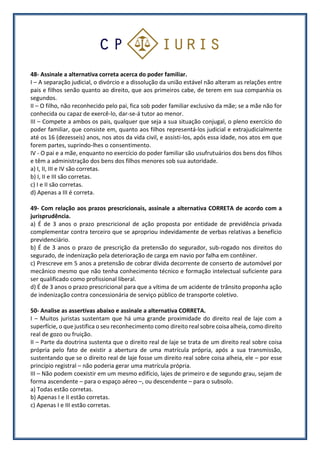 48- Assinale a alternativa correta acerca do poder familiar.
I – A separação judicial, o divórcio e a dissolução da união estável não alteram as relações entre
pais e filhos senão quanto ao direito, que aos primeiros cabe, de terem em sua companhia os
segundos.
II – O filho, não reconhecido pelo pai, fica sob poder familiar exclusivo da mãe; se a mãe não for
conhecida ou capaz de exercê-lo, dar-se-á tutor ao menor.
III – Compete a ambos os pais, qualquer que seja a sua situação conjugal, o pleno exercício do
poder familiar, que consiste em, quanto aos filhos representá-los judicial e extrajudicialmente
até os 16 (dezesseis) anos, nos atos da vida civil, e assisti-los, após essa idade, nos atos em que
forem partes, suprindo-lhes o consentimento.
IV - O pai e a mãe, enquanto no exercício do poder familiar são usufrutuários dos bens dos filhos
e têm a administração dos bens dos filhos menores sob sua autoridade.
a) I, II, III e IV são corretas.
b) I, II e III são corretas.
c) I e II são corretas.
d) Apenas a III é correta.
49- Com relação aos prazos prescricionais, assinale a alternativa CORRETA de acordo com a
jurisprudência.
a) É de 3 anos o prazo prescricional de ação proposta por entidade de previdência privada
complementar contra terceiro que se apropriou indevidamente de verbas relativas a benefício
previdenciário.
b) É de 3 anos o prazo de prescrição da pretensão do segurador, sub-rogado nos direitos do
segurado, de indenização pela deterioração de carga em navio por falha em contêiner.
c) Prescreve em 5 anos a pretensão de cobrar dívida decorrente de conserto de automóvel por
mecânico mesmo que não tenha conhecimento técnico e formação intelectual suficiente para
ser qualificado como profissional liberal.
d) É de 3 anos o prazo prescricional para que a vítima de um acidente de trânsito proponha ação
de indenização contra concessionária de serviço público de transporte coletivo.
50- Analise as assertivas abaixo e assinale a alternativa CORRETA.
I – Muitos juristas sustentam que há uma grande proximidade do direito real de laje com a
superfície, o que justifica o seu reconhecimento como direito real sobre coisa alheia, como direito
real de gozo ou fruição.
II – Parte da doutrina sustenta que o direito real de laje se trata de um direito real sobre coisa
própria pelo fato de existir a abertura de uma matrícula própria, após a sua transmissão,
sustentando que se o direito real de laje fosse um direito real sobre coisa alheia, ele – por esse
princípio registral – não poderia gerar uma matrícula própria.
III – Não podem coexistir em um mesmo edifício, lajes de primeiro e de segundo grau, sejam de
forma ascendente – para o espaço aéreo –, ou descendente – para o subsolo.
a) Todas estão corretas.
b) Apenas I e II estão corretas.
c) Apenas I e III estão corretas.
 