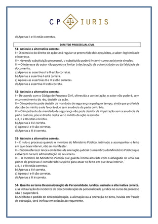 d) Apenas II e III estão corretas.
DIREITOS PROCESSUAL CIVIL
51- Assinale a alternativa correta:
I – O exercício do direito de ação será regular se preenchido dois requisitos, a saber: legitimidade
e interesse.
II – Havendo substituição processual, o substituído poderá intervir como assistente simples.
III – O interesse do autor não poderá se limitar à declaração da autenticidade ou da falsidade de
documento.
a) Apenas as assertivas I e II estão corretas.
b) Apenas a assertiva I está correta.
c) Apenas as assertivas II e III estão corretas.
d) Apenas a assertiva III está correta.
52- Assinale a alternativa correta.
I – De acordo com o Código de Processo Civil, oferecida a contestação, o autor não poderá, sem
o consentimento do réu, desistir da ação.
II – O impetrante pode desistir de mandado de segurança a qualquer tempo, ainda que proferida
decisão de mérito a ele favorável, e sem anuência da parte contrária.
III – O impetrante de mandado de segurança não pode desistir da impetração sem a anuência da
parte coatora, pois é direito desta ver o mérito da ação resolvido.
a) I, II e III estão corretas.
b) Apenas a II é correta.
c) Apenas I e II são corretas.
d) Apenas a III é correta.
53- Assinale a alternativa correta.
I – É nulo o processo quando o membro do Ministério Público, intimado a acompanhar o feito
em que deva intervir, não se manifestar.
II – Podem oferecer lances em leilões de alienação judicial os membros do Ministério Público que
estiverem na livre administração de seus bens.
III – O membro do Ministério Público que guarda íntima amizade com o advogado de uma das
partes do processo é considerado suspeito para atuar no feito em que deva intervir.
a) I, II e III estão corretas.
b) Apenas a II é correta.
c) Apenas I e II são corretas.
d) Apenas a III é correta.
54- Quanto ao tema Desconsideração da Personalidade Jurídica, assinale a alternativa correta.
a) A instauração do incidente de desconsideração da personalidade jurídica no curso do processo
não o suspenderá.
b) Acolhido o pedido de desconsideração, a alienação ou a oneração de bens, havida em fraude
de execução, será ineficaz em relação ao requerente.
 