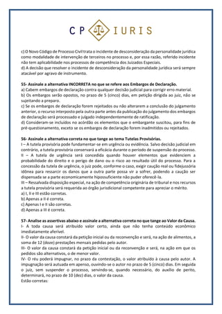 c) O Novo Código de Processo Civil trata o incidente de desconsideração da personalidade jurídica
como modalidade de intervenção de terceiros no processo e, por essa razão, referido incidente
não tem aplicabilidade nos processos de competência dos Juizados Especiais.
d) A decisão que resolver o incidente de desconsideração da personalidade jurídica será sempre
atacável por agravo de instrumento.
55- Assinale a alternativa INCORRETA no que se refere aos Embargos de Declaração.
a) Cabem embargos de declaração contra qualquer decisão judicial para corrigir erro material.
b) Os embargos serão opostos, no prazo de 5 (cinco) dias, em petição dirigida ao juiz, não se
sujeitando a preparo.
c) Se os embargos de declaração forem rejeitados ou não alterarem a conclusão do julgamento
anterior, o recurso interposto pela outra parte antes da publicação do julgamento dos embargos
de declaração será processado e julgado independentemente de ratificação.
d) Consideram-se incluídos no acórdão os elementos que o embargante suscitou, para fins de
pré-questionamento, exceto se os embargos de declaração forem inadmitidos ou rejeitados.
56- Assinale a alternativa correta no que tange ao tema Tutelas Provisórias.
I – A tutela provisória pode fundamentar-se em urgência ou evidência. Salvo decisão judicial em
contrário, a tutela provisória conservará a eficácia durante o período de suspensão do processo.
II – A tutela de urgência será concedida quando houver elementos que evidenciem a
probabilidade do direito e o perigo de dano ou o risco ao resultado útil do processo. Para a
concessão da tutela de urgência, o juiz pode, conforme o caso, exigir caução real ou fidejussória
idônea para ressarcir os danos que a outra parte possa vir a sofrer, podendo a caução ser
dispensada se a parte economicamente hipossuficiente não puder oferecê-la.
III – Ressalvada disposição especial, na ação de competência originária de tribunal e nos recursos
a tutela provisória será requerida ao órgão jurisdicional competente para apreciar o mérito.
a) I, II e III estão corretas.
b) Apenas a II é correta.
c) Apenas I e II são corretas.
d) Apenas a III é correta.
57- Analise as assertivas abaixo e assinale a alternativa correta no que tange ao Valor da Causa.
I- A toda causa será atribuído valor certo, ainda que não tenha conteúdo econômico
imediatamente aferível.
II- O valor da causa constará da petição inicial ou da reconvenção e será, na ação de alimentos, a
soma de 12 (doze) prestações mensais pedidas pelo autor.
III- O valor da causa constará da petição inicial ou da reconvenção e será, na ação em que os
pedidos são alternativos, o de menor valor.
IV- O réu poderá impugnar, no prazo da contestação, o valor atribuído à causa pelo autor. A
impugnação será autuada em apenso, ouvindo-se o autor no prazo de 5 (cinco) dias. Em seguida
o juiz, sem suspender o processo, servindo-se, quando necessário, do auxílio de perito,
determinará, no prazo de 10 (dez) dias, o valor da causa.
Estão corretas:
 