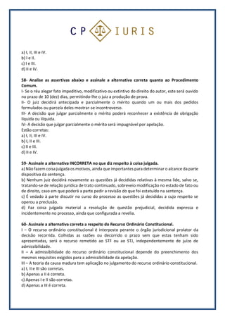 a) I, II, III e IV.
b) I e II.
c) I e III.
d) II e IV.
58- Analise as assertivas abaixo e assinale a alternativa correta quanto ao Procedimento
Comum.
I- Se o réu alegar fato impeditivo, modificativo ou extintivo do direito do autor, este será ouvido
no prazo de 10 (dez) dias, permitindo-lhe o juiz a produção de prova.
II- O juiz decidirá antecipada e parcialmente o mérito quando um ou mais dos pedidos
formulados ou parcela deles mostrar-se incontroverso.
III- A decisão que julgar parcialmente o mérito poderá reconhecer a existência de obrigação
líquida ou ilíquida.
IV- A decisão que julgar parcialmente o mérito será impugnável por apelação.
Estão corretas:
a) I, II, III e IV.
b) I, II e III.
c) II e III.
d) II e IV.
59- Assinale a alternativa INCORRETA no que diz respeito à coisa julgada.
a) Não fazem coisa julgada os motivos, ainda que importantes para determinar o alcance da parte
dispositiva da sentença.
b) Nenhum juiz decidirá novamente as questões já decididas relativas à mesma lide, salvo se,
tratando-se de relação jurídica de trato continuado, sobreveio modificação no estado de fato ou
de direito, caso em que poderá a parte pedir a revisão do que foi estatuído na sentença.
c) É vedado à parte discutir no curso do processo as questões já decididas a cujo respeito se
operou a preclusão.
d) Faz coisa julgada material a resolução de questão prejudicial, decidida expressa e
incidentemente no processo, ainda que configurada a revelia.
60- Assinale a alternativa correta a respeito do Recurso Ordinário Constitucional.
I – O recurso ordinário constitucional é interposto perante o órgão jurisdicional prolator da
decisão recorrida. Colhidas as razões ou decorrido o prazo sem que estas tenham sido
apresentadas, será o recurso remetido ao STF ou ao STJ, independentemente de juízo de
admissibilidade.
II – A admissibilidade do recurso ordinário constitucional depende do preenchimento dos
mesmos requisitos exigidos para a admissibilidade da apelação.
III – A teoria da causa madura tem aplicação no julgamento do recurso ordinário constitucional.
a) I, II e III são corretas.
b) Apenas a II é correta.
c) Apenas I e II são corretas.
d) Apenas a III é correta.
 