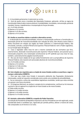 II – A imunidade parlamentar é extensível ao corréu.
III – Será de quatro anos o mandato dos Deputados Estaduais, aplicando- sê-lhes as regras da
Constituição Federal sobre sistema eleitoral, inviolabilidade, imunidades, remuneração, perda de
mandato, licença, impedimentos e incorporação às Forças Armadas.
a) I, II e III são corretas.
b) Apenas a II é correta.
c) Apenas I e III são corretas.
d) Apenas a III é correta.
05- Analise as assertivas abaixo e assinale a alternativa correta.
I – A declaração de inconstitucionalidade, inclusive a interpretação conforme a Constituição e a
declaração parcial de inconstitucionalidade sem redução de texto, têm eficácia contra todos e
efeito vinculante em relação aos órgãos do Poder Judiciário e à Administração Pública, não
vinculando, contudo, o próprio Plenário do Supremo Tribunal Federal e nem o Poder Legislativo,
na sua função típica de legislar.
II – Caso o legislador edite nova lei com o mesmo conteúdo de ato normativo que fora,
anteriormente, declarado inconstitucional pelo Supremo Tribunal Federal, será possível que o
interessado proponha uma reclamação constitucional ao STF pedindo que essa nova lei seja,
também, automaticamente julgada inconstitucional.
III – No caso de haver edição de lei que colida frontalmente com a jurisprudência do Supremo
Tribunal Federal, esta nascerá com presunção absoluta de inconstitucionalidade.
a) I, II e III estão corretas.
b) Apenas a II é correta.
c) Apenas I e II são corretas.
d) Apenas a I é correta.
06- Com relação aos requisitos para a criação de novos Estados analise as assertivas a seguir e
marque a alternativa CORRETA.
I – Para que seja criado novo Estado é necessário plebiscito das Populações diretamente
interessadas, sendo tal requisito considerado como sendo uma condição de procedibilidade.
II - Faz-se necessário a oitiva das assembleias legislativas envolvidas, sendo que estas emitirão
um parecer com força vinculante.
III – O Congresso Nacional, ao analisar o projeto de lei complementar, verificará se há interesse
nacional e não só regional na criação de um novo Estado ou de novos Estados.
a) Todas estão corretas.
b) Apenas I e II estão corretas.
c) Apenas I e III estão corretas.
d) Apenas II e III estão corretas.
07- Assinale a alternativa CORRETA a respeito do Poder Executivo.
a) A eleição do Presidente da República importará a do Vice-Presidente com ele registrado, sendo
considerado eleito o candidato que, registrado por partido político, obtiver a maioria de votos,
não computados os em branco e os nulos.
 