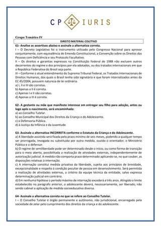 Grupo Temático IV
DIREITO MATERIAL COLETIVO
61- Analise as assertivas abaixo e assinale a alternativa correta.
I – O Decreto Legislativo foi o instrumento utilizado pelo Congresso Nacional para aprovar
conjuntamente, com equivalência de Emenda Constitucional, a Convenção sobre os Direitos das
Pessoas com Deficiência e seu Protocolo Facultativo.
II – Os direitos e garantias expressos na Constituição Federal de 1988 não excluem outros
decorrentes do regime e dos princípios por ela adotados, ou dos tratados internacionais em que
a República Federativa do Brasil seja parte.
III – Conforme o atual entendimento do Supremo Tribunal Federal, os Tratados Internacionais de
Direitos Humanos, dos quais o Brasil tenha sido signatário e que foram internalizados antes da
EC 45/2004, possuem natureza de lei ordinária.
a) I, II e III são corretas.
b) Apenas a II é correta.
c) Apenas I e II são corretas.
d) Apenas a III é correta.
62- A gestante ou mãe que manifeste interesse em entregar seu filho para adoção, antes ou
logo após o nascimento, será encaminhada:
a) ao Conselho Tutelar.
b) ao Conselho Municipal dos Direitos da Criança e do Adolescente.
c) à Defensoria Pública.
d) à Justiça da Infância e da Juventude.
63- Assinale a alternativa INCORRETA conforme o Estatuto da Criança e do Adolescente.
a) A liberdade assistida será fixada pelo prazo mínimo de seis meses, podendo a qualquer tempo
ser prorrogada, revogada ou substituída por outra medida, ouvido o orientador, o Ministério
Público e o defensor.
b) O regime de semiliberdade pode ser determinado desde o início, ou como forma de transição
para o meio aberto, possibilitada a realização de atividades externas, independentemente de
autorização judicial. A medida não comporta prazo determinado aplicando-se, no que couber, as
disposições relativas à internação.
c) A internação constitui medida privativa da liberdade, sujeita aos princípios de brevidade,
excepcionalidade e respeito à condição peculiar de pessoa em desenvolvimento. Será permitida
a realização de atividades externas, a critério da equipe técnica da entidade, salvo expressa
determinação judicial em contrário.
d) Em nenhuma hipótese o período máximo de internação excederá a três anos. Atingido o limite
estabelecido no parágrafo anterior, o adolescente deverá, necessariamente, ser liberado, não
sendo cabível a aplicação de medida socioeducativa diversa.
64- Assinale a alternativa correta no que se refere ao Conselho Tutelar.
I – O Conselho Tutelar é órgão permanente e autônomo, não jurisdicional, encarregado pela
sociedade de zelar pelo cumprimento dos direitos da criança e do adolescente.
 