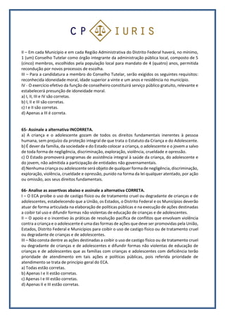 II – Em cada Município e em cada Região Administrativa do Distrito Federal haverá, no mínimo,
1 (um) Conselho Tutelar como órgão integrante da administração pública local, composto de 5
(cinco) membros, escolhidos pela população local para mandato de 4 (quatro) anos, permitida
recondução por novos processos de escolha.
III – Para a candidatura a membro do Conselho Tutelar, serão exigidos os seguintes requisitos:
reconhecida idoneidade moral, idade superior a vinte e um anos e residência no município.
IV - O exercício efetivo da função de conselheiro constituirá serviço público gratuito, relevante e
estabelecerá presunção de idoneidade moral.
a) I, II, III e IV são corretas.
b) I, II e III são corretas.
c) I e II são corretas.
d) Apenas a III é correta.
65- Assinale a alternativa INCORRETA.
a) A criança e o adolescente gozam de todos os direitos fundamentais inerentes à pessoa
humana, sem prejuízo da proteção integral de que trata o Estatuto da Criança e do Adolescente.
b) É dever da família, da sociedade e do Estado colocar a criança, o adolescente e o jovem a salvo
de toda forma de negligência, discriminação, exploração, violência, crueldade e opressão.
c) O Estado promoverá programas de assistência integral à saúde da criança, do adolescente e
do jovem, não admitida a participação de entidades não governamentais.
d) Nenhuma criança ou adolescente será objeto de qualquer forma de negligência, discriminação,
exploração, violência, crueldade e opressão, punido na forma da lei qualquer atentado, por ação
ou omissão, aos seus direitos fundamentais.
66- Analise as assertivas abaixo e assinale a alternativa CORRETA.
I – O ECA proíbe o uso de castigo físico ou de tratamento cruel ou degradante de crianças e de
adolescentes, estabelecendo que a União, os Estados, o Distrito Federal e os Municípios deverão
atuar de forma articulada na elaboração de políticas públicas e na execução de ações destinadas
a coibir tal uso e difundir formas não violentas de educação de crianças e de adolescentes.
II – O apoio e o incentivo às práticas de resolução pacífica de conflitos que envolvam violência
contra a criança e o adolescente é uma das formas de ações que deve ser promovidas pela União,
Estados, Distrito Federal e Municípios para coibir o uso de castigo físico ou de tratamento cruel
ou degradante de crianças e de adolescentes.
III – Não consta dentre as ações destinadas a coibir o uso de castigo físico ou de tratamento cruel
ou degradante de crianças e de adolescentes e difundir formas não violentas de educação de
crianças e de adolescentes que as famílias com crianças e adolescentes com deficiência terão
prioridade de atendimento em tais ações e políticas públicas, pois referida prioridade de
atendimento se trata de princípio geral do ECA.
a) Todas estão corretas.
b) Apenas I e II estão corretas.
c) Apenas I e III estão corretas.
d) Apenas II e III estão corretas.
 