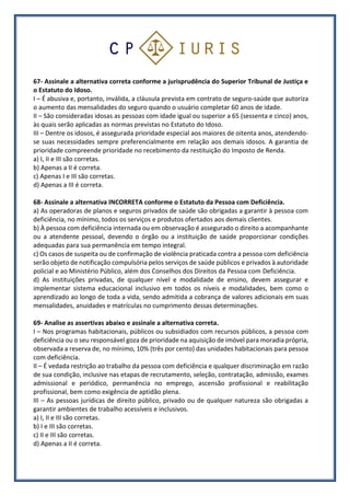 67- Assinale a alternativa correta conforme a jurisprudência do Superior Tribunal de Justiça e
o Estatuto do Idoso.
I – É abusiva e, portanto, inválida, a cláusula prevista em contrato de seguro-saúde que autoriza
o aumento das mensalidades do seguro quando o usuário completar 60 anos de idade.
II – São consideradas idosas as pessoas com idade igual ou superior a 65 (sessenta e cinco) anos,
às quais serão aplicadas as normas previstas no Estatuto do Idoso.
III – Dentre os idosos, é assegurada prioridade especial aos maiores de oitenta anos, atendendo-
se suas necessidades sempre preferencialmente em relação aos demais idosos. A garantia de
prioridade compreende prioridade no recebimento da restituição do Imposto de Renda.
a) I, II e III são corretas.
b) Apenas a II é correta.
c) Apenas I e III são corretas.
d) Apenas a III é correta.
68- Assinale a alternativa INCORRETA conforme o Estatuto da Pessoa com Deficiência.
a) As operadoras de planos e seguros privados de saúde são obrigadas a garantir à pessoa com
deficiência, no mínimo, todos os serviços e produtos ofertados aos demais clientes.
b) À pessoa com deficiência internada ou em observação é assegurado o direito a acompanhante
ou a atendente pessoal, devendo o órgão ou a instituição de saúde proporcionar condições
adequadas para sua permanência em tempo integral.
c) Os casos de suspeita ou de confirmação de violência praticada contra a pessoa com deficiência
serão objeto de notificação compulsória pelos serviços de saúde públicos e privados à autoridade
policial e ao Ministério Público, além dos Conselhos dos Direitos da Pessoa com Deficiência.
d) As instituições privadas, de qualquer nível e modalidade de ensino, devem assegurar e
implementar sistema educacional inclusivo em todos os níveis e modalidades, bem como o
aprendizado ao longo de toda a vida, sendo admitida a cobrança de valores adicionais em suas
mensalidades, anuidades e matrículas no cumprimento dessas determinações.
69- Analise as assertivas abaixo e assinale a alternativa correta.
I – Nos programas habitacionais, públicos ou subsidiados com recursos públicos, a pessoa com
deficiência ou o seu responsável goza de prioridade na aquisição de imóvel para moradia própria,
observada a reserva de, no mínimo, 10% (três por cento) das unidades habitacionais para pessoa
com deficiência.
II – É vedada restrição ao trabalho da pessoa com deficiência e qualquer discriminação em razão
de sua condição, inclusive nas etapas de recrutamento, seleção, contratação, admissão, exames
admissional e periódico, permanência no emprego, ascensão profissional e reabilitação
profissional, bem como exigência de aptidão plena.
III – As pessoas jurídicas de direito público, privado ou de qualquer natureza são obrigadas a
garantir ambientes de trabalho acessíveis e inclusivos.
a) I, II e III são corretas.
b) I e III são corretas.
c) II e III são corretas.
d) Apenas a II é correta.
 