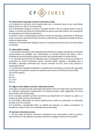 70- Sobre direito à educação, assinale a alternativa errada.
a) A cobrança de matrícula como requisito para que o estudante possa cursar universidade
federal viola o art. 206, IV, da Constituição.
b) O ordenamento assegura o direito a educação infantil e não um suposto direito a lista de
espera, a uma fila cujo tempo de movimentação se ignora e que pode traduzir mera expectativa
de realização de um direito constitucional.
c) Caberá à União a coordenação da política nacional de educação, articulando os diferentes
níveis e sistemas e exercendo função normativa, redistributiva e supletiva em relação às demais
instâncias educacionais.
d) Apenas os municípios têm obrigação assumir o transporte escolar dos alunos da rede estadual
e municipal.
71- Sobre direito à saúde:
I - As comissões intersetoriais são integradas pelos Ministérios e órgãos competentes e entidades
representativas da sociedade civil, subordinadas ao Conselho Nacional de Saúde e têm a
finalidade de articular políticas públicas em áreas não compreendidas no âmbito do SUS.
II - As comissões permanentes de integração visam a integração entre os serviços de saúde e as
instituições de ensino profissional superior. Deverão propor métodos e estratégias para a
formação e educação continuada dos recursos humanos do SUS, assim como pesquisa e
cooperação técnica.
III - As Comissões Intergestores Bipartite e Tripartite são reconhecidas como foros de negociação
e pactuação entre gestores, quanto aos aspectos operacionais do Sistema Único de Saúde.
São corretas apenas:
a) I e II
b) I e III
c) I, II e III
d) II e III
72- Julgue os itens abaixo e assinale a alternativa correta
a) As ações e serviços de saúde, executados pelo Sistema Único de Saúde (SUS), seja diretamente
ou mediante participação complementar da iniciativa privada, serão organizados de forma
centralizada e não hierarquizada.
b) Os municípios poderão constituir consórcios para desenvolver em conjunto as ações e os
serviços de saúde que lhes correspondam.
c) É permitida a destinação de recursos públicos para auxílios ou subvenções às instituições
privadas com fins lucrativos.
d) É permitida a participação direta ou indireta de empresas ou capitais estrangeiros na
assistência à saúde no País, sem necessidade de previsão legal.
73- Assinale a alternativa correta.
I – No que tange às práticas comerciais, equiparam-se aos consumidores todas as pessoas,
determináveis ou não, expostas às práticas previstas no Código de defesa do Consumidor.
 
