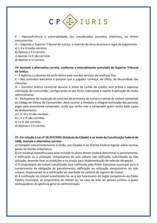 II – Hipossuficiência e vulnerabilidade são considerados conceitos sinônimos, no direito
consumerista.
III – Segundo o Superior Tribunal de Justiça, a inversão do ônus da prova é regra de julgamento.
a) I, II e III estão corretas.
b) Apenas a II é correta.
c) Apenas I e II são corretas.
d) Apenas a I é correta.
74- Assinale a alternativa correta, conforme o entendimento sumulado do Superior Tribunal
de Justiça.
I – É legítima a cobrança da tarifa básica pelo uso dos serviços de telefonia fixa.
II – Nos contratos bancários é possível que o julgador conheça, de ofício, da abusividade das
cláusulas.
III – Constitui prática comercial abusiva o envio de cartão de crédito sem prévia e expressa
solicitação do consumidor, configurando-se ato ilícito indenizável e sujeito à aplicação de multa
administrativa.
IV - Na hipótese de resolução de contrato de promessa de compra e venda de imóvel submetido
ao Código de Defesa do Consumidor, deve ocorrer a imediata e integral restituição das parcelas
pagas pelo promitente comprador, ainda que tenha sido o comprador quem tenha dado causa
ao desfazimento.
a) I, II, III e IV são corretas.
b) I, II e III são corretas.
c) I e III são corretas.
d) Apenas a II é correta.
75- Em relação à Lei nº 10.257/2001 (Estatuto da Cidade) e ao texto da Constituição Federal de
1988, assinale a alternativa correta:
a) Compete concorrentemente à União, aos Estados e ao Distrito Federal legislar sobre normas
gerais de Direito Urbanístico;
b) Lei estadual específica para área incluída no plano diretor poderá determinar o parcelamento,
a edificação ou a utilização compulsórios do solo urbano não edificado, subutilizado ou não
utilizado, devendo fixar as condições e os prazos para implementação da referida obrigação.
c) O proprietário do imóvel subutilizado será notificado pelo Poder Executivo municipal para o
cumprimento da obrigação de parcelamento, edificação ou utilização compulsórios do solo
urbano, dispensando-se a notificação ser averbada no cartório de registro de imóvel.
d) A notificação do imóvel subutilizado far-se-á por funcionário do órgão competente do Poder
Público municipal, ao proprietário do imóvel ou, no caso de este ser pessoa jurídica, a quem
tenha poderes de gerência geral ou administração.
 