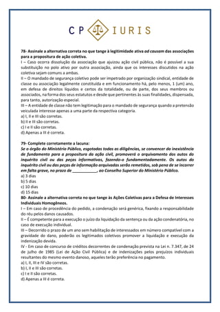 78- Assinale a alternativa correta no que tange à legitimidade ativa ad causam das associações
para a propositura de ação coletiva.
I – Caso ocorra dissolução da associação que ajuizou ação civil pública, não é possível a sua
substituição no polo ativo por outra associação, ainda que os interesses discutidos na ação
coletiva sejam comuns a ambas.
II – O mandado de segurança coletivo pode ser impetrado por organização sindical, entidade de
classe ou associação legalmente constituída e em funcionamento há, pelo menos, 1 (um) ano,
em defesa de direitos líquidos e certos da totalidade, ou de parte, dos seus membros ou
associados, na forma dos seus estatutos e desde que pertinentes às suas finalidades, dispensada,
para tanto, autorização especial.
III – A entidade de classe não tem legitimação para o mandado de segurança quando a pretensão
veiculada interesse apenas a uma parte da respectiva categoria.
a) I, II e III são corretas.
b) II e III são corretas.
c) I e II são corretas.
d) Apenas a III é correta.
79- Complete corretamente a lacuna:
Se o órgão do Ministério Público, esgotadas todas as diligências, se convencer da inexistência
de fundamento para a propositura da ação civil, promoverá o arquivamento dos autos do
inquérito civil ou das peças informativas, fazendo-o fundamentadamente. Os autos do
inquérito civil ou das peças de informação arquivadas serão remetidos, sob pena de se incorrer
em falta grave, no prazo de ___________, ao Conselho Superior do Ministério Público.
a) 3 dias
b) 5 dias
c) 10 dias
d) 15 dias
80- Assinale a alternativa correta no que tange às Ações Coletivas para a Defesa de Interesses
Individuais Homogêneos.
I – Em caso de procedência do pedido, a condenação será genérica, fixando a responsabilidade
do réu pelos danos causados.
II – É competente para a execução o juízo da liquidação da sentença ou da ação condenatória, no
caso de execução individual.
III – Decorrido o prazo de um ano sem habilitação de interessados em número compatível com a
gravidade do dano, poderão os legitimados coletivos promover a liquidação e execução da
indenização devida.
IV - Em caso de concurso de créditos decorrentes de condenação prevista na Lei n. 7.347, de 24
de julho de 1985 (Lei de Ação Civil Pública) e de indenizações pelos prejuízos individuais
resultantes do mesmo evento danoso, aqueles terão preferência no pagamento.
a) I, II, III e IV são corretas.
b) I, II e III são corretas.
c) I e II são corretas.
d) Apenas a III é correta.
 