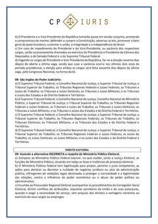 b) O Presidente e o Vice-Presidente da República tomarão posse em sessão conjunta, prestando
o compromisso de manter, defender e cumprir a Constituição, observar as leis, promover o bem
geral do povo brasileiro, sustentar a união, a integridade e a independência do Brasil.
c) Em caso de impedimento do Presidente e do Vice-Presidente, ou vacância dos respectivos
cargos, serão sucessivamente chamados ao exercício da Presidência o Presidente da Câmara dos
Deputados, o do Senado Federal e o do Supremo Tribunal Federal.
d) Vagando os cargos de Presidente e Vice-Presidente da República, far-se-á eleição noventa dias
depois de aberta a última vaga, sendo que caso a vacância ocorra nos últimos dois anos do
período presidencial, a eleição para ambos os cargos será feita sessenta dias depois da última
vaga, pelo Congresso Nacional, na forma da lei.
08- São órgãos do Poder Judiciário:
a) O Supremo Tribunal Federal; o Conselho Nacional de Justiça; o Superior Tribunal de Justiça; o
Tribunal Superior do Trabalho; os Tribunais Regionais Federais e Juízes Federais; os Tribunais e
Juízes do Trabalho; os Tribunais e Juízes Eleitorais; os Tribunais e Juízes Militares; e os Tribunais
e Juízes dos Estados e do Distrito Federal e Territórios.
b) O Supremo Tribunal Federal; o Conselho Nacional de Justiça; Conselho Nacional do Ministério
Público; o Superior Tribunal de Justiça; o Tribunal Superior do Trabalho; os Tribunais Regionais
Federais e Juízes Federais; os Tribunais e Juízes do Trabalho; os Tribunais e Juízes Eleitorais; os
Tribunais e Juízes Militares; e os Tribunais e Juízes dos Estados e do Distrito Federal e Territórios.
c) O Supremo Tribunal Federal; o Conselho Nacional de Justiça; o Superior Tribunal de Justiça; o
Tribunal Superior do Trabalho; os Tribunais Regionais Federais; os Tribunais do Trabalho; os
Tribunais Eleitorais; os Tribunais Militares; e os Tribunais dos Estados e do Distrito Federal e
Territórios.
d) O Supremo Tribunal Federal; o Conselho Nacional de Justiça; o Superior Tribunal de Justiça; o
Tribunal Superior do Trabalho; os Tribunais Regionais Federais e Juízes Federais; os Juízes do
Trabalho; os Juízes Eleitorais; os Juízes Militares; e os Juízes dos Estados e do Distrito Federal e
Territórios.
DIREITO ELEITORAL
09- Assinale a alternativa INCORRETA a respeito do Ministério Público Eleitoral.
a) Compete ao Ministério Público Federal exercer, no que couber, junto à Justiça Eleitoral, as
funções do Ministério Público, atuando em todas as fases e instâncias do processo eleitoral.
b) O Ministério Público Federal tem legitimação para propor, perante o juízo competente, as
ações para declarar ou decretar a nulidade de negócios jurídicos ou atos da administração
pública, infringentes de vedações legais destinadas a proteger a normalidade e a legitimidade
das eleições, contra a influência do poder econômico ou o abuso do poder político ou
administrativo.
c) Incumbe ao Procurador Regional Eleitoral acompanhar os procedimentos do Corregedor-Geral
Eleitoral, dirimir conflitos de atribuições, requisitar servidores da União e de suas autarquias,
quando o exigir a necessidade do serviço, sem prejuízo dos direitos e vantagens inerentes ao
exercício de seus cargos ou empregos.
 