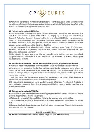 d) As funções eleitorais do Ministério Público Federal perante os Juízes e Juntas Eleitorais serão
exercidas pelo Promotor Eleitoral, que será o membro do Ministério Público local que oficie junto
ao Juízo incumbido do serviço eleitoral de cada Zona.
10- Assinale a alternativa INCORRETA.
a) Nas unidades da Federação em que o número de lugares a preencher para a Câmara dos
Deputados não exceder a doze, cada partido ou coligação poderá registrar candidatos a
Deputado Federal e a Deputado Estadual ou Distrital no total de até 200% das respectivas vagas.
b) No caso de as convenções para a escolha de candidatos não indicarem o número máximo de
candidatos previsto no caput, os órgãos de direção dos partidos respectivos poderão preencher
as vagas remanescentes até trinta dias antes do pleito.
c) Em regra, cada partido ou coligação poderá registrar candidatos para a Câmara dos Deputados,
a Câmara Legislativa, as Assembleias Legislativas e as Câmaras Municipais no total de até 150%
do número de lugares a preencher.
d) Do número de vagas que o partido ou coligação pode indicar, cada um preencherá
obrigatoriamente o mínimo de 30% para candidatura de mulheres e o máximo de 70% para
candidaturas de homens.
11- Assinale a alternativa INCORRETA a respeito da representação por condutas vedadas.
a) As multas no caso de prática de condutas vedadas serão duplicadas a cada reincidência.
b) No ano em que se realizar eleição, fica proibida a distribuição gratuita de bens, valores ou
benefícios por parte da Administração Pública, exceto nos casos de calamidade pública, de
estado de emergência ou de programas sociais autorizados em lei e já em execução orçamentária
no exercício anterior.
c) Nos seis meses que antecederem as eleições, na realização de inaugurações é vedada a
contratação de shows artísticos pagos com recursos públicos.
d) O ressarcimento das despesas com o uso de transporte oficial pelo Presidente da República e
sua comitiva em campanha eleitoral será de responsabilidade do partido político ou coligação a
que esteja vinculado.
12- Assinale a alternativa INCORRETA.
a) Todo cidadão que tiver conhecimento de infração penal eleitoral deverá comunicá-la ao juiz
eleitoral da zona onde a mesma se verificou.
b) As infrações penais definidas no Código Eleitoral são todas de ação penal pública.
c) Verificada a infração penal, o Ministério Público oferecerá a denúncia dentro do prazo de dez
dias.
d) Das decisões finais de condenação ou absolvição cabe recurso para o Tribunal Regional, a ser
interposto no prazo de três dias.
DIREITO ADMINISTRATIVO
13- Assinale a alternativa INCORRETA no que tange aos Atos Administrativos.
 