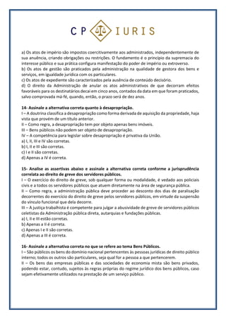 a) Os atos de império são impostos coercitivamente aos administrados, independentemente de
sua anuência, criando obrigações ou restrições. O fundamento é o princípio da supremacia do
interesse público e sua prática configura manifestação do poder de império ou extroverso.
b) Os atos de gestão são praticados pela administração na qualidade de gestora dos bens e
serviços, em igualdade jurídica com os particulares.
c) Os atos de expediente são caracterizados pela ausência de conteúdo decisório.
d) O direito da Administração de anular os atos administrativos de que decorram efeitos
favoráveis para os destinatários decai em cinco anos, contados da data em que foram praticados,
salvo comprovada má-fé, quando, então, o prazo será de dez anos.
14- Assinale a alternativa correta quanto à desapropriação.
I – A doutrina classifica a desapropriação como forma derivada de aquisição da propriedade, haja
vista que provém de um título anterior.
II – Como regra, a desapropriação tem por objeto apenas bens imóveis.
III – Bens públicos não podem ser objeto de desapropriação.
IV – A competência para legislar sobre desapropriação é privativa da União.
a) I, II, III e IV são corretas.
b) I, II e III são corretas.
c) I e II são corretas.
d) Apenas a IV é correta.
15- Analise as assertivas abaixo e assinale a alternativa correta conforme a jurisprudência
correlata ao direito de greve dos servidores públicos.
I – O exercício do direito de greve, sob qualquer forma ou modalidade, é vedado aos policiais
civis e a todos os servidores públicos que atuem diretamente na área de segurança pública.
II – Como regra, a administração pública deve proceder ao desconto dos dias de paralisação
decorrentes do exercício do direito de greve pelos servidores públicos, em virtude da suspensão
do vínculo funcional que dela decorre.
III – A justiça trabalhista é competente para julgar a abusividade de greve de servidores públicos
celetistas da Administração pública direta, autarquias e fundações públicas.
a) I, II e III estão corretas.
b) Apenas a II é correta.
c) Apenas I e II são corretas.
d) Apenas a III é correta.
16- Assinale a alternativa correta no que se refere ao tema Bens Públicos.
I – São públicos os bens do domínio nacional pertencentes às pessoas jurídicas de direito público
interno; todos os outros são particulares, seja qual for a pessoa a que pertencerem.
II – Os bens das empresas públicas e das sociedades de economia mista são bens privados,
podendo estar, contudo, sujeitos às regras próprias do regime jurídico dos bens públicos, caso
sejam efetivamente utilizados na prestação de um serviço público.
 