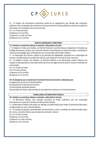 III – O regime de precatórios judiciários aplica-se ao pagamento das dívidas das empresas
públicas e das sociedades de economia mista que prestem serviços públicos essenciais e próprios
do Estado, em condições não concorrenciais.
a) I, II e III são corretas.
b) Apenas a II é correta.
c) Apenas I e II são corretas.
d) Apenas a III é correta.
DIREITO FINANCEIRO E TRIBUTÁRIO
17- Analise as assertivas abaixo e assinale a alternativa correta.
I – É vedado à União, aos Estados, ao Distrito Federal e aos Municípios estabelecer limitações ao
tráfego de pessoas ou bens, por meio de tributos interestaduais ou intermunicipais, ressalvada a
cobrança de pedágio pela utilização de vias conservadas pelo Poder Público.
II – A majoração de tributos sujeita-se ao princípio da legalidade. Equipara-se à majoração do
tributo a modificação da sua base de cálculo, que importe em torná-lo mais oneroso.
III – É vedado à União, aos Estados, ao Distrito Federal e aos Municípios cobrar tributos em
relação a fatos geradores ocorridos antes do início da vigência da lei que os houver instituído ou
aumentado.
a) I, II e III são corretas.
b) II e III são corretas.
c) Apenas a III é correta.
d) Apenas a II é correta.
18- As despesas que caracterizam inversão financeira incluem a dotação para
a) pagamento de juros da dívida pública.
b) aquisição de material permanente.
c) amortização da dívida pública.
d) aquisição de títulos representativos do capital de empresas em funcionamento.
TEORIA GERAL DO MINISTÉRIO PÚBLICO
19- Analise as assertivas abaixo e assinale a alternativa correta.
I – O Ministério Público tem atuação vinculada ao Poder Judiciário, por ser instituição
permanente e essencial à função jurisdicional do Estado.
II – O Ministério Público não pode ser abolido ou deformado pelo Poder Constituinte Derivado,
configurando-se como cláusula pétrea.
III – A criação de grupos especializados de promotores, para o combate de determinados tipos
de crimes, constitui ofensa ao princípio do promotor natural.
a) I, II e III são corretas.
b) Apenas a II é correta.
c) Apenas I e II são corretas.
d) Apenas a III é correta.
 