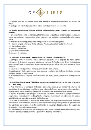 c) José agiu incorreu em erro de proibição e poderá ter sua pena diminuída de um sexto a um
terço.
d) José agiu em estado de necessidade e terá excluída a ilicitude sua conduta.
24- Analise as assertivas abaixo e assinale a alternativa correta a respeito do concurso de
pessoas.
I – O Código Penal adota, como regra, a teoria monista no que tange ao concurso de pessoas, de
modo que todos os concorrentes, sejam coautores ou partícipes, responderão pelo mesmo
crime.
II – O ajuste prévio é requisito para a configuração do concurso de agentes.
III – No que tange à autoria do delito, o Código Penal adotou a teoria objetivo-formal.
a) I, II e III são corretas.
b) Apenas a II é correta.
c) Apenas I e III são corretas.
d) Apenas a III é correta.
25- Assinale a alternativa INCORRETA quanto ao crime de Lesões Corporais.
a) Configura crime hediondo a lesão corporal gravíssima ou a seguida de morte contra
integrantes de órgãos de segurança pública, no exercício da função ou em decorrência dela, ou
contra seu cônjuge, companheiro ou parente consanguíneo até terceiro grau, em razão dessa
condição.
b) A autolesão não é punida, a menos que viole outro bem jurídico.
c) A ação penal relativa ao crime de lesão corporal resultante de violência doméstica contra a
mulher é pública incondicionada.
d) As lesões corporais culposas são classificadas em leves, graves, gravíssimas ou seguidas de
morte.
26- Assinale a alternativa INCORRETA no que se refere ao delito do art. 28 da Lei de Drogas (Lei
n. 11.343/2006).
a) Para determinar se a droga é destinada a consumo pessoal, o juiz atenderá à natureza e à
quantidade da substância apreendida, ao local e às condições em que se desenvolveu a ação, às
circunstâncias sociais e pessoais, bem como à conduta e aos antecedentes do agente.
b) A pena de prestação de serviço à comunidade e a medida educativa de comparecimento a
programa ou curso educativo serão aplicadas pelo prazo máximo de 5 (cinco) meses. Em caso de
reincidência, o prazo máximo será de 10 (dez) meses.
c) A prestação de serviços à comunidade será cumprida em programas comunitários, entidades
educacionais ou assistenciais, hospitais, estabelecimentos congêneres, públicos ou privados sem
fins lucrativos, que se ocupem, preferencialmente, da prevenção do consumo ou da recuperação
de usuários e dependentes de drogas.
d) É possível a aplicação do princípio da insignificância para o crime de posse/porte de droga para
consumo pessoal, desde que ínfima a quantidade de droga apreendida.
 