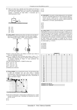 Correção em www.fisicafabricio.com.br
21. Sobre um corpo 5 kg é aplicada uma força elástica de 20 N que
proporciona uma deformação de 10 cm na mola e uma aceleração
de 2 m/s2
para a direita. Para que a partir de um determinado
instante a aceleração do corpo dobre, é necessário que a
deformação passe a valer:
(A) 2 cm
(B) 0 cm
(C) 5 cm
(D) 20 cm
(E) 15 cm
22. (Ufmg 2007) Antônio precisa elevar um bloco até uma altura h.
Para isso, ele dispõe de uma roldana e de uma corda e imagina
duas maneiras para realizar a tarefa, como mostrado nas figuras:
Despreze a massa da corda e a da roldana e considere que o bloco se
move com velocidade constante.
Sejam FI o módulo da força necessária para elevar o bloco e TI o
trabalho realizado por essa força na situação mostrada na Figura I.
Na situação mostrada na Figura II, essas grandezas são,
respectivamente, FII e TII.
Com base nessas informações, é CORRETO afirmar que
a) 2FI = FII e TI = TII.
b) FI = 2FII e TI = TII.
c) 2FI = FII e 2TI = TII.
d) FI = 2FII e TI = 2TII.
e) Nenhuma das anteriores
23. (Pucsp 2008) Em um experimento escolar, um aluno deseja saber
o valor da velocidade com que uma esfera é lançada
horizontalmente, a partir de uma mesa. Para isso, mediu a altura da
mesa e o alcance horizontal atingido pela esfera, encontrando os
valores mostrados na figura.
A partir dessas informações e desprezando as influências do ar, o aluno
concluiu corretamente que a velocidade de lançamento da esfera,
em m/s, era de
a) 3,1
b) 3,5
c) 5,0
d) 7,0
e) 9,0
24. (Ufal 2007) Uma pedra é atirada obliquamente com velocidade
de 20 m/s, formando ângulo de 53°
com a horizontal. Adote g =
10 m/s2
, sen 53°
= 0,80 e cos 53°
= 0,60. O alcance horizontal,
desde o lançamento da pedra até retornar à altura do ponto de
lançamento é, em metros, aproximadamente:
a) 38
b) 44
c) 50
d) 58
e) 64
25. (Ufop 2010) Em um acidente de trânsito, um automóvel de
2500 kg bate na traseira de outro de massa igual a 1500 kg, que se
encontrava parado no sinal vermelho. O motorista do primeiro carro
alega que, ao colidir com o segundo, estava somente a 10 km/h. A
perícia constata que o primeiro automóvel arrastou o segundo por
uma distância de 10 m até parar. Levando em conta que o coeficiente
de atrito cinético entre os pneus e o asfalto da via é de 0,5,
determine a velocidade aproximada do primeiro veículo no instante
da colisão (dado: g = 10 m/s2
):
a) 10 km/h
b) 18 km/h
c) 36 km/h
d) 58 km/h
e) 72 km/h
GABARITO
A B C D E
1
2
3
4
5
6
7
8
9
10
11
12
13
14
15
16
17
18
19
20
HORÁRIO DE INÍCIO ___________________
HORÁRIO DE TÉRMINO _________________
Simulado 4 – Prof. Fabricio Scheffer
 