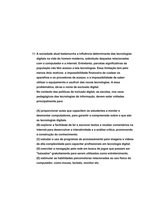 10. A sociedade atual testemunha a influência determinante das tecnologias
   digitais na vida do homem moderno, sobretudo daquelas relacionadas
   com o computador e a internet. Entretanto, parcelas significativas da
   população não têm acesso a tais tecnologias. Essa limitação tem pelo
   menos dois motivos: a impossibilidade financeira de custear os
   aparelhos e os provedores de acesso, e a impossibilidade de saber
   utilizar o equipamento e usufruir das novas tecnologias. A essa
   problemática, dá-se o nome de exclusão digital.
   No contexto das políticas de inclusão digital, as escolas, nos usos
   pedagógicos das tecnologias de informação, devem estar voltadas
   principalmente para


   (A) proporcionar aulas que capacitem os estudantes a montar e
   desmontar computadores, para garantir a compreensão sobre o que são
   as tecnologias digitais.
   (B) explorar a facilidade de ler e escrever textos e receber comentários na
   internet para desenvolver a interatividade e a análise crítica, promovendo
   a construção do conhecimento.
   (C) estudar o uso de programas de processamento para imagens e vídeos
   de alta complexidade para capacitar profissionais em tecnologia digital.
   (D) exercitar a navegação pela rede em busca de jogos que possam ser
   "baixados" gratuitamente para serem utilizados como entretenimento.
   (E) estimular as habilidades psicomotoras relacionadas ao uso físico do
   computador, como mouse, teclado, monitor etc.
 